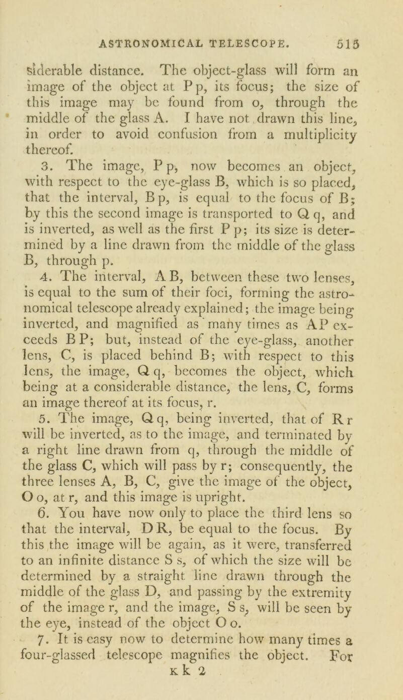 siderable distance. The object-glass will form an image of the object at Pp, its focus; the size of this image may be found from o, through the middle of the glass A. I have not drawn this line^ in order to avoid confusion from a multiplicity thereof. 3. The image, P p, now becomes an object, with respect to the eye-glass B, which is so placed, that the interval, Bp, is equal to the focus of B; by this the second image is transported to Q q, and is inverted, as well as the first P p; its size is deter- mined by a line drawn from the middle of the glass B, through p. 4. The interval, A B, between these two lenses, is equal to the sum of their foci, forming the astro- nomical telescope already explained; the image being inverted, and magnified as'many times as AP ex- ceeds BP; but, instead of the eye-glass, another lens, C, is placed behind B; with respect to this lens, the image, Q q, becomes the object, which being at a considerable distance, the lens, C, forms an image thereof at its focus, r. 5. The image, Qq, being inverted, that of Rr will be inverted, as to the image, and terminated by a right line drawn from q, through the middle of the glass C, which will pass by r; consequently, the three lenses A, B, C, give the image of the object, Oo, at r, and this image is upright. 6. You have now only to place the third lens so that the interval, D R, be equal to the focus. By thisyhe image will be again, as it were, transferred to an infinite distance S s, of which the size will be determined by a straight line drawn through the middle of the glass D, and passing by the extremity of the image r, and the image, S s^ will be seen by the eye, instead of the object O o. 7. It is easy now to determine how many times a four-glassed telescope magnifies the object. For Kk 2