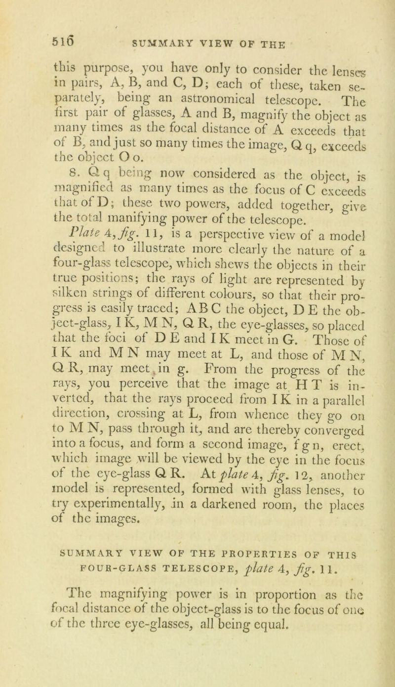 510 SUMMARY VIEW OF THE this purpose, you have only to consider the lenses in pairs, A, B, and C, D; each of tliese, taken se- parately, being an astronomical telescope. The lirst pair of glasses, A and B, magnify the object as many times as the focal distance of A exceeds that of B, and just so many times the image, Q q exceeds the object O o. ’ 8. Qq being now considered as the object, is magnified as many times as the focus of C exceeds that of D; these two powers, added together, give the total manifying power of the telescope. Plate A, fig. 11, is a perspective view of a model designed to illustrate more clearly the nature of a four-glass telescope, which shews the objects in their true positions; the rays of light are represented by silken strings of different colours, so that their pro- gress is easily traced; ABC the object, DE the ob- ject-glass, I K, M N, Q R, the eye-glasses, so placed that the foci of D E and IK meet in G. Those of IK and M N may meet at L, and those of M N, Q R, may meet .in g. From the progress of the rays, you perceive that the image at. H T is in- verted, that the rays proceed from IK in a parallel direction, crossing at L, from whence they go on to M N, pass through it, and are thereby converged into a focus, and form a second image, f g n, erect, which image .will be viewed by the eye in the focus of the eye-glass Q R. Kt plate A, fig. another model is represented, formed with glass lenses, to try experimentally, in a darkened room, the places of the images. ✓ SUMMARY VIEW OF THE PROPERTIES OF THIS FOUR-GLASS TELESCOPE, plate 4, fig, 11. The magnifying power is In proportion as the focal distance of the object-glass is to the focus of oiio of the three eye-glasses, all being equal.