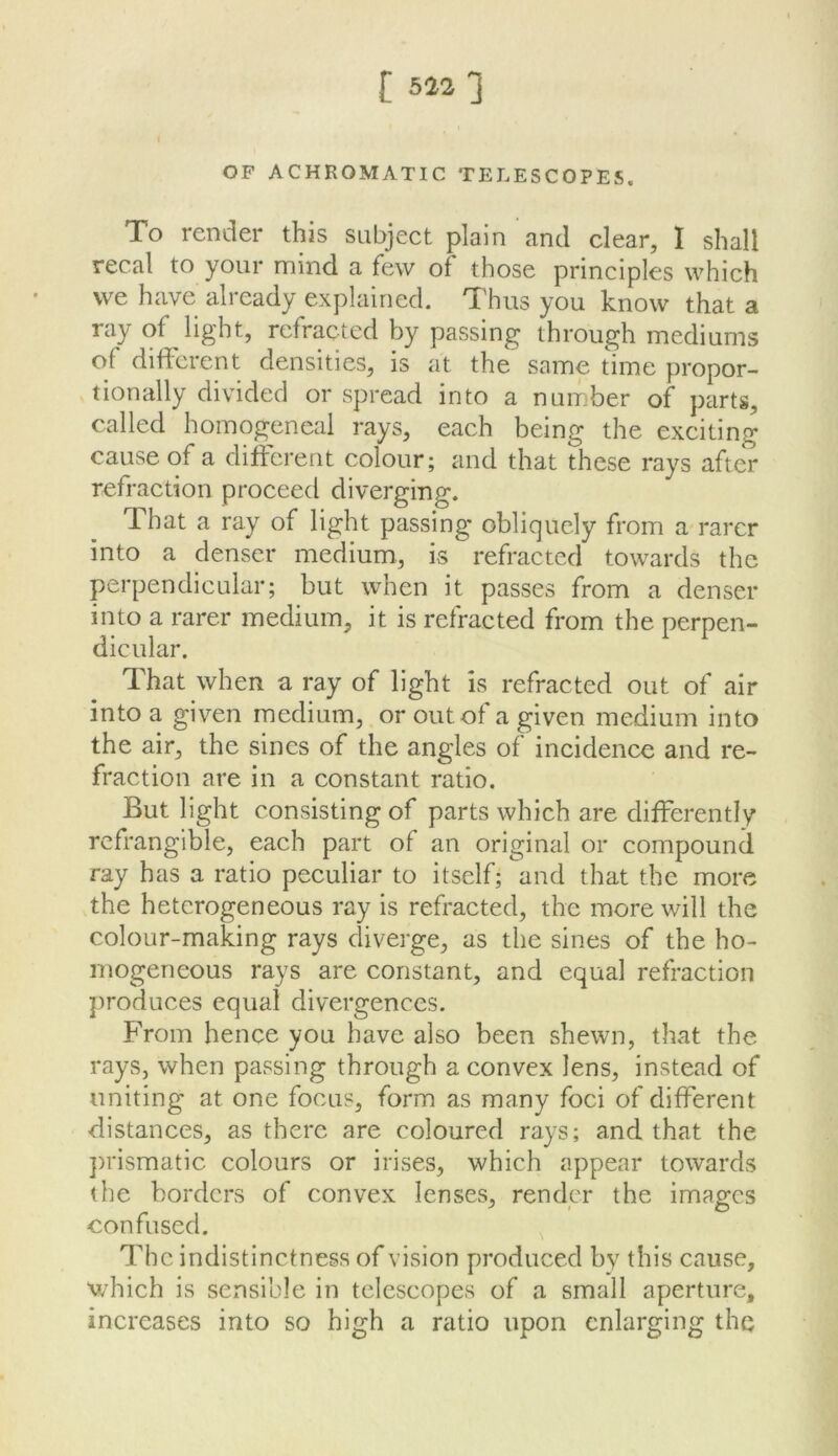 OP ACHROMATIC TELESCOPES. To render this subject plain and clear, I shall recal to your mind a few of those principles which we have already explained. Thus you know that a ray of light, refracted by passing through mediums of different densities, is at the same time propor- tionally divided or spread into a number of parts, called homogeneal rays, each being the exciting cause of a different colour; and that these rays after refraction proceed diverging. That a ray of light passing obliquely from a rarer into a denser medium, is refracted towards the perpendicular; but when it passes from a denser into a rarer medium, it is refracted from the perpen- dicular. That when a ray of light is refracted out of air into a given medium, or out of a given medium into the air, the sines of the angles of incidence and re- fraction are in a constant ratio. But light consisting of parts which are differently refrangible, each part of an original or compound ray has a ratio peculiar to itself; and that the more the heterogeneous ray is refracted, the more will the colour-making rays diverge, as the sines of the ho- mogeneous rays are constant, and equal refraction produces equal divergences. From hence you have also been shewn, that the rays, when passing through a convex lens, instead of uniting at one focus, form as many foci of different distances, as there are coloured rays; and that the ])rismatic colours or irises, which appear towards the borders of convex lenses, render the images confused. The indistinctness of vision produced by this cause, which is sensible in telescopes of a small aperture, increases into so high a ratio upon enlarging the