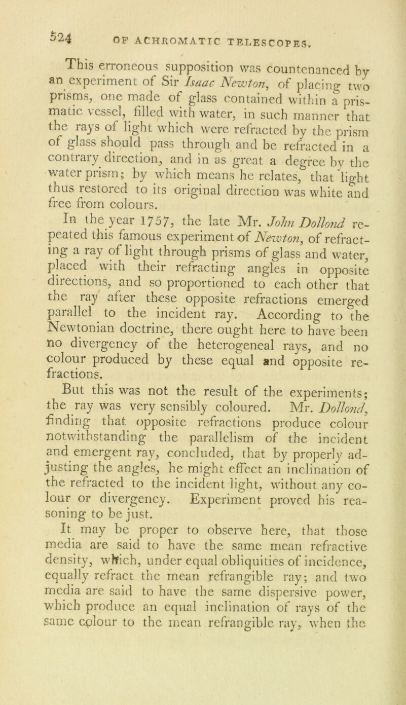 This erroneous supposition was countenanced by an experiment of Sir /saar Newton, of placing two prisms, one made of glass contained within a pris- matic vessel, filled with water, in such manner that the rays of light which were refracted by the prism of glass should pass through and be refracted in a contrary direction, and in as great a degree by the water prism; by whieh means he relates, that light thus restored to its original direction w^as white and free from colours. In the year 1757j the late IVIr. Jolm T)ollond re- peated this famous experiment of Newton, of refract- ing a ray of light through prisms of glass and water, placed wdth their refracting angles in opposite directions, and so proportioned to each other that the ray after these opposite refractions emerged parallel ^ to the incident ray. According to the Newtonian doctrine, there ought here to have been no divergency of the heterogencal rays, and no colour produced by theae equal and opposite re- fractions. But this was not the result of the experiments; the ray was very sensibly coloured. Mr. Dollotid, finding that opposite refractions produce colour notwithstanding the parallelism of the incident and emergent ray, concluded, that by properly ad- justing the angles, he might effect an inclination of the refracted to the incident light, w’ithout any co- lour or divergency. Experiment proved his rea- soning to be just. It may be proper to observe here, that those media are said to have the same mean refractive density, w^hich, under equal obliquities of incidence, equally refract the mean refrangible ray; and two media are said to have the same dispersive power, which produce an equal inclination of rays of the same cplour to the mean refrangible ray, when the