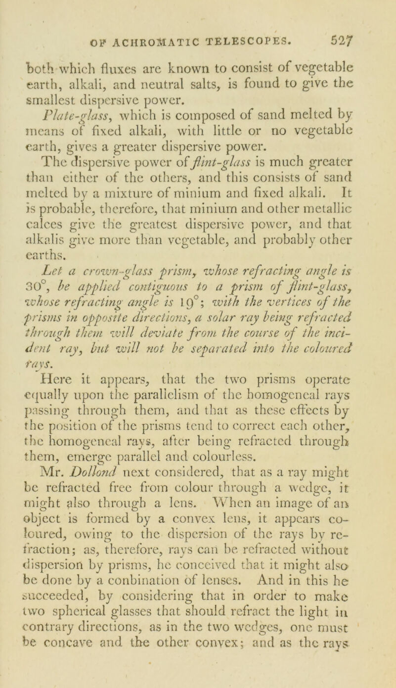 both whlcli fluxes arc known to consist of vegetable earth, alkali, and neutral salts, is found to give the smallest dispersive power. Plate-glass, which is composed of sand melted by means of fixed alkali, with little or no vegetable earth, gives a greater dispersive power. The dispersive power flint-glass is much greater than either of the others, and this consists of sand melted by a mixture of minium and fixed alkali. It is probable, therefore, that minium and other metallic calces give the greatest dispersive power, and that alkalis give more than vegetable, and probably other earths. Let a crown-glass frism, whose refracting angle is 30°, he applied contiguous to a prism of flint-glassy whose refracting angle is 19°; with the 'vertices of the prisms hi opposite directions, a solar ray being refracted through them will deviate from the course of the hici- iient ray, but will not be separated into the coloured rays. Here it appears, that the two prisms operate €f|ually upon the parallelism of the homogcneal rays passing through them, and that as these effects by the position of the prisms tend to correct each other, the homogcneal rays, after being refracted through them, emerge parallel and colourless. Mr. Dollond next considered, that as a ray might be refracted free from colour through a wedge, it might also through a lens. When an image of an object is formed by a convex lens, it appears co- loured, owing to the dispersion of the rays by re- traction; as, therefore, rays can be refracted without dispersion by prisms, he conceived that it might also be done by a conbination of lenses. And in this he succeeded, by considering that in order to make two spherical glasses that should refract the light iu contrary directions, as in the two vvedges, one must be concave and the other convex; and as the rays