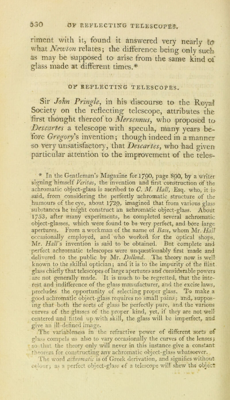 riment with it, found it answered very nearly to what Newton relates; the difference being only such as may be suj^posed to arise from the same kind of glass made at different times.* I OF R&FLECTING TELESCOPES. Sir John Pringle, in his discourse to the RoyaJ Society on the reflecting telescope, attributes the first thought thereof to Mersennus, who proposed to Descartes a telescope with specula, many years be- fore Gregorys invention; though indeed in a manner so very unsatisfactory, that Descartes, who had given particular attention to the improvement of the teles- * In the Gentleman’s Magazine for 1790, page 8p0, by a writer signing himself Veritas, the invention and first construction of the achromatic object-glass is ascribed to C. M. Hall, Esq. who, it is- said, from considering the perfectly achromatic structure of the humours of the eye, about 1^9, imagined that from various glass substances he might construct an achromatic object-glass. About 1753, after many experiments, he completed several achromatic object-glasses, which were found to bs very perfect, and bore large apertures. From a workman of the name of Bass, whom Mr. Hall occasionally employed, and'who worked for ttie optical shops, IVIr. Hall's Invention is said to be obtained. But complete and perfect achromatic telescopes were unquestionably first made and delivered to the public by Mr. Dollond. The theory now is well known to the skilful optician; and it is to the impurity of the flint glass chiefly that telescopes of large apertures and censiderable powers are not generally made. It is much to be regretted, that the inte- rest and indifference of the glass manufacturer, and the excise laws, precludes the opportunity of selecting proper glass. To make a good achromatic object-glass requires no small painsf and,-suppos- ing that both the' sorts of glass be perfectly pure, and the various curves of the glasses of the proper kind, yet, if they are not well centered and fltted up with skill, the glass will be imperfect, and give an ill-defined image. The variableness in the refractive power of different sort.s of gla.'^s compels us also to vary occasionally the curves of the lensesf so that the theory only will never in this instance give a constant theorem for constructing any achromatic object-gla.^ss whatsoever. I’he word achromatic is of Greek derivation, and signifies without colour; as a perfect object-glass of a telescope will shew the object