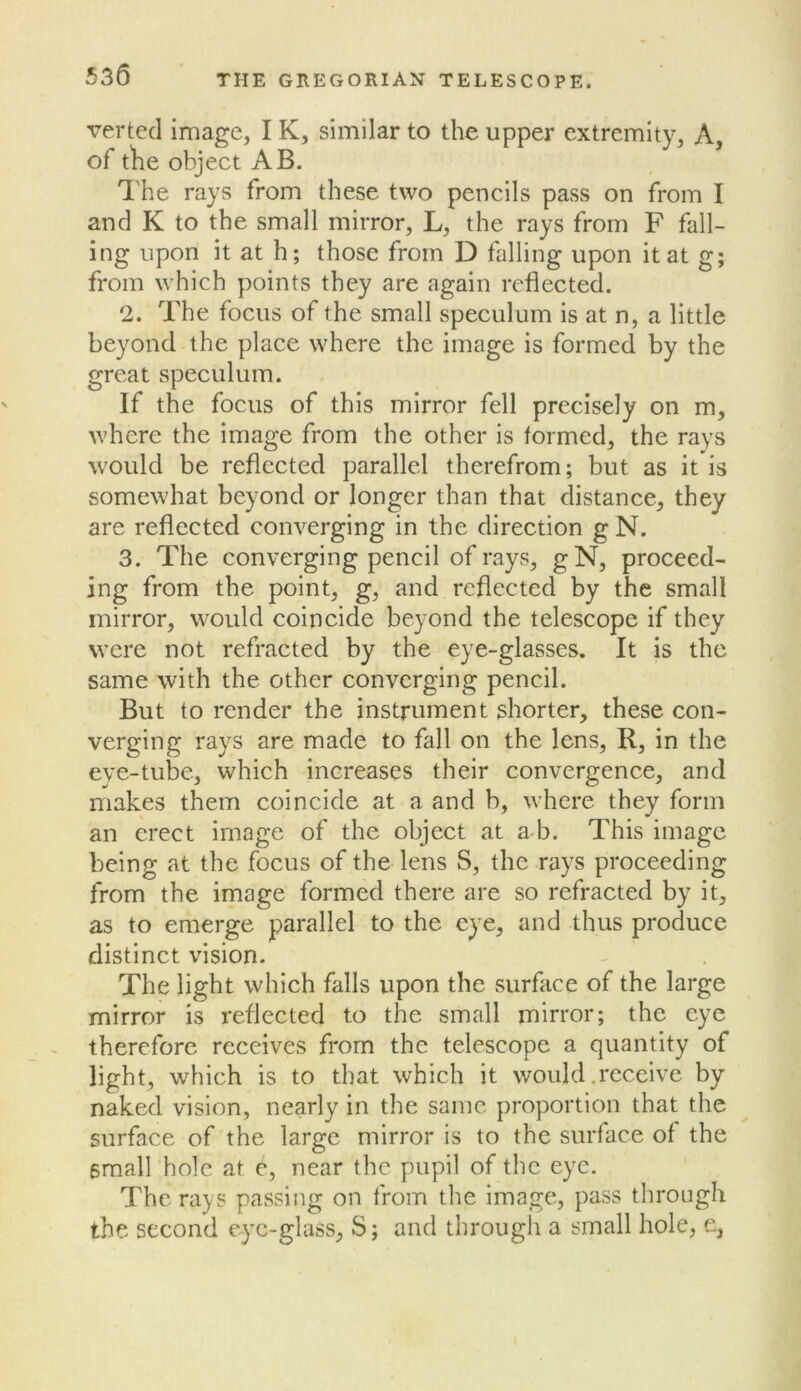 verted image, IK, similar to the upper extremity. A, of tlie object AB. I'he rays from these two pencils pass on from I and K to the small mirror, L, the rays from F fall- ing upon it at h; those from D falling upon it at g; from which points they are again reflected. 2. The focus of the small speculum is at n, a little beyond the place where the image is formed by the great speculum. If the focus of this mirror fell precisely on m, where the image from the other is formed, the rays would be reflected parallel therefrom; but as it is somewhat beyond or longer than that distance, they are reflected converging in the direction g N. 3. The converging pencil of rays, gN, proceed- ing from the point, g, and reflected by the small mirror, would coincide beyond the telescope if they were not refracted by the eye-glasses. It is the same with the other converging pencil. But to render the instrument shorter, these con- verging rays are made to fall on the lens, R, in the eye-tube, which increases their convergence, and makes them coincide at a and b, where they form an erect image of the object at a b. This image being at the focus of the lens S, the rays proceeding from the image formed there are so refracted by it, as to emerge parallel to the eye, and thus produce distinct vision. The light which falls upon the surface of the large mirror is reflected to the small mirror; the eye therefore receives from the telescope a quantity of light, which is to that which it would .receive by naked vision, nearly in the same proportion that the surface of the large mirror is to the surface of the small hole at e, near the pupil of the eye. The rays passing on from the image, pass through the second eye-glass, S; and through a small hole, e,