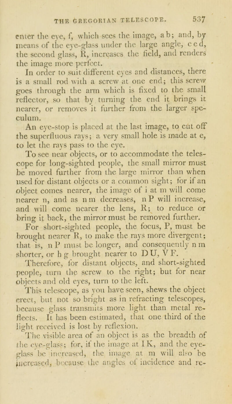 cmer tlie eye, f, which sees the Image, ab; and, by means of the eye-glass under the large angle, ced, the seeond glass, K, increases the field, and renders the image mure perfect. In order to suit different eyes and distances, there is a small rod with a screw at one end; this screw goes through the arm whieh is fixed to the small reflector, so that by turning the end it brings it nearer, or removes it further from the larger spe- culum. An eye-stop is placed at the last image, to cut off the superfluous rays; a very small hole is made at e, to let the rays pass to the eye. To see near objects, or to accommodate the teles- cope for long-sighted people, the small mirror must be moved further from the large miri'or than when used for distant objects or a common sight; for if an object comes nearer, the image of i at m will come nearer n, and as n m decreases, n P will increase, and will come nearer the lens, R; to reduce or bring it back, the mirror must be removed further. For short-sighted people, the focus, P, must be brought nearer R, to make the rays more divergent; that is, n P must be longer, and consequently n m shorter, or h g l)rought nearer to DU, V F. Therefore,^for distant objects, and short-sighted people, turn the screw to the right; but for near objects and old eyes, turn to the left. ddfls telescope, as you have seen, shews the object erect, but not so bright as in refracting telescopes, because glass transmits more light than metal re- flects. It has been estimated, that one third of the light rcceiv’ed is lost by reflexion. ^ The visible area of an object is as the breadth of the cvc-o-hiss; for, if the image at IK, and the eye- glass l)c iru'rcased, the image at m will also be Increased, because the angles of incidence and rc-