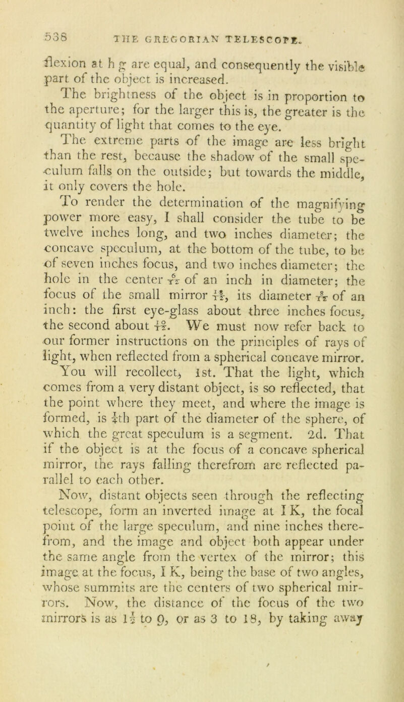 flexion st h g are equal, and consequently the visible part of the object is increased. The brightness of the object is in proportion to the aperture; for the larger this is, the greater is the quantity of light that comes to the eye. The extreme parts of the image are less bright than the rest, because the shadow of the small spe- -culum falls on the outside; but towards the middle, it only covers the hole. To render the determination of the magnifying power more easy, I shall consider the tube to be twelve inches long, and two inches diameter; the concave speculum, at the bottom of the tube, to be of seven Inches focus, and two inches diameter; the hole in the center A of an inch in diameter; the focus of the small mirror tI, its diameter A of an inch: the first eye-glass about three inches focus, the second about A. We must now refer back to our former instructions on the principles of rays of light, when reflected from a spherical concave mirror. You will recollect^ ist. That the light, which comes from a very distant object, is so reflected, that the point wliere they meet, and where the image is formed, is ith part of the diameter of the sphere, of which the great speculum is a segment. 2d. That if the object is at the focus of a concave spherical mirror, the rays falling therefrom are reflected pa- rallel to each other. Now, distant objects seen through the reflecting telescope, form an inverted image at I K, the focal point of the large speculum, and nine inches there- from, and the image and object both appear under the same angle from the vertex of the mirror; this image at the focus, I K, being the base of two angles, whose summits arc the centers of two spherical mir- rors. Now, the distance of the focus of the two mirrors is as 1 -I to 0, or as 3 to 18, by taking away