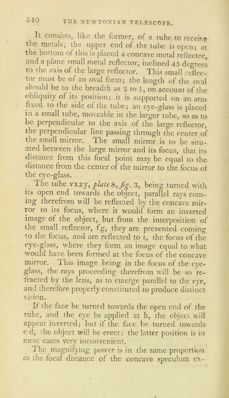 .510 It consists, like the former, of a tube to receive the metals; the upper end of the tube isopen; at the bottom of this is placed a concave metal rellcctor, and a plane small metal reflector, inclined 45 degrees to the axis of the large reflector. This small reflec- tor must be of an oval form; the length of the oval should be to the breadth as 2 to ], on account of the obliquity of its position; it is supported on an arm fixed to the side ot the tube; an eye-glass is placed in a small tube, moveable in the larger tube, so as to be perpendicular to the axis of the large reflector, the-pcrpendicular line passing through the center of the small mirror. The small mirror is to be situ- ated between the large mirror and its focus, that its distance from this focal point may be equal to the distance from the center of the mirror to the focus of the eye-glass. Ihe tube vxzy, plate Jig. 3, being turned with its open end towards the object, parallel rays com- . ing therefrom will be reflected by the concave mir- ror to its focus, where it would form an inverted image of the object, but from the interposition of the small reflector, fg, they are prevented corning to the focus, and are reflected to t, the focus of the where they form an image equal to what would have been formed at the focus of the concave mirror. This image being in the focus of the eye- glass, the rays proceeding therefrom will be so re- fracted by the lens, as to emerge parallel to the eye, and therefore properly constituted to produce distinct vision. If the face be turned towards the open end of the tube, and the eye be applied at h, the object will appear inverted; but if the face be turned towards c d, the object will be erect: the latter position is in most cases very inconvenient. The magnifying po\ve.r is in the same proportion as the focal distance of the concave speculum ex- d