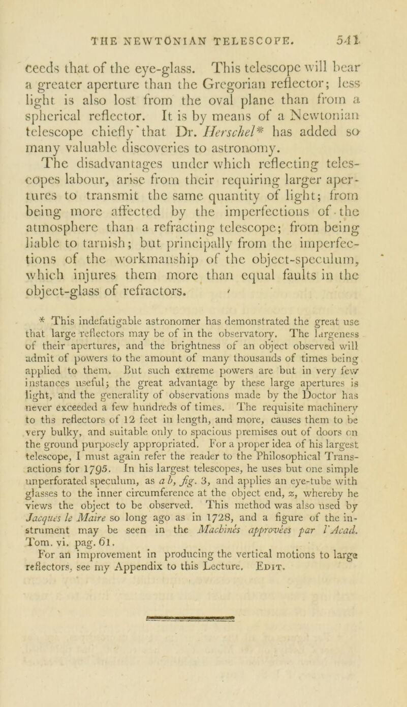 cecds that of tlie eye-glass. This telescope will bear a greater aperture than the Gregorian reflector; less light is also lost from the oval plane than from a spherical reflector. It is by means of a Newtonian telescope chiefly‘that Dr. Ilerschel^ has added so many valuable discoveries to astronomy. The disadvantages under which reflecting teles- copes labour, arise from their requiring larger aper- tures to transmit the same quantity of light; from being more affected by the imperfections of-the atmosphere than a refracting telescope; from being liable to tarnish; but principally from the imperfec- tions of the workmanship of the object-speculum, which injures them morc^ than equal faults in the object-glass of refractors. ' * This Indefatigable astronomer has demonstrated the great use that large reflectors may be of in the obsen'atory. The largeness of their apertures, and the brightness of an object observed will admit of powers to the amount of many thousands of times being applied to them. But such extreme powers are but in very few instances useful; the great advantage by these large apertures is light, and the generality of observations made by the Doctor has never exceeded a few hundreds of times. The requisite machinery to ths retlectors of 12 feet in length, and more, causes them to be very bulky, and suitable only to .spacious premises out of doors on the ground purposely appropriated. For a proper Idea of his largest telescope, I must again refer the reader to the Philosophical 4'rans- actions for 1/95. In his largest telescopes, he uses but one simple unperforated speculum, as a h. Jig. 3, and applies an eye-tube with glasses to the inner circumference at the object end, z, whereby he views the object to be observed. This method was also used by Jacques le Make so long ago as in I728, and a figure of the in- stniment may be seen in the Machines approvecs par VAcad. Tom. vi. pag. 61. For an improvement in producing the vertical motions to large reflectors, see my Appendix to this Lecture. Edit.