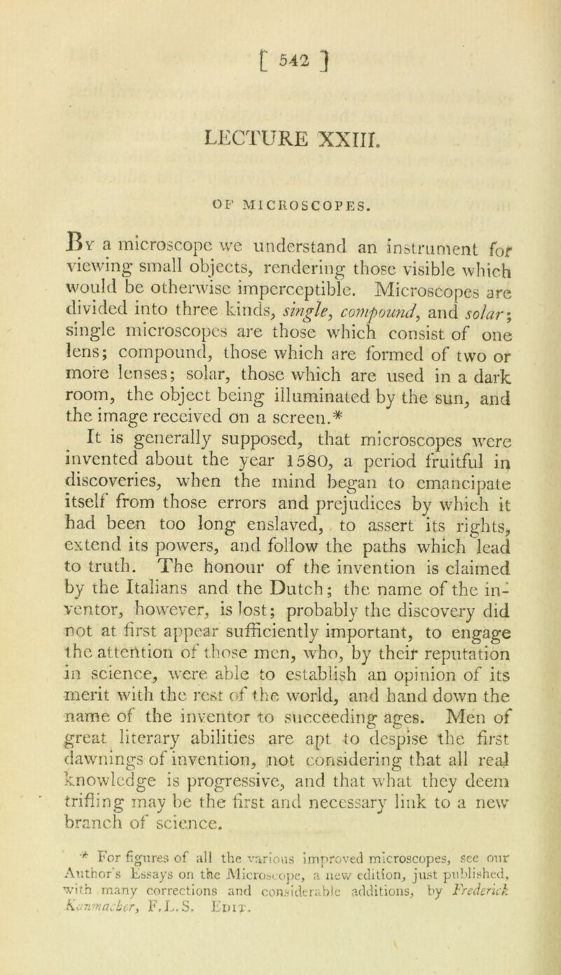 LECTURE XXIir. OF MICROSCOPES. By a microscope we understand an instrument for view’ing small objects, rendering those visible which would be otherwise imperceptible. Microscopes are divided into three kinds, single^ compound^ and solar\ single microscopes are those which consist of one lens; compound, those which are formed of two or more lenses; solar, those which are used in a dark room, the object being illuminated by the sun, and the image received on a screen.* It is generally supposed, that microscopes were invented about the year 1580, a period fruitful in discoveries, when the mind began to emancipate itself from those errors and prejudices by which it had been too long enslaved, to assert its rights, extend its powers, and follow the paths which lead to truth. The honour of the invention is claimed by the Italians and the Dutch; the name of the in- ventor, hownver, is lost; probably the discovery did not at first appear sufficiently important, to engage the attention of those men, who, by theif reputation in science, w'cre able to establish an opinion of its merit with the rest of the world, and hand down the name of the inventor to sticceeding ages. Men of great literary abilities are apt to despise the first dawnings of invention, not considering that all real knowledge is progressive, and that what they deem trifling may be the first and necessary link to a new branch of sciemce. For figures of all the various improved microscopes, see our Author's Essays on the iMIcroseope, a new edition, just puldished, ’X’ith many corrections and considerable additions, by Frederick Kanmacher, F.L.S. Edit.