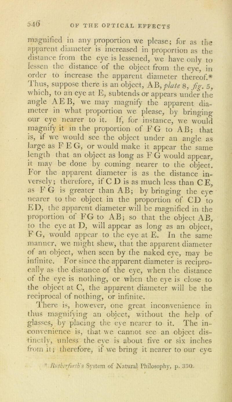 J 10 magnified in any proportion we please; for as tTic apparent diameter is increased in proportion as the distanec from the eye is lessened, we have only to lessen the distance of the object from the eye, in order to increase the apparent diameter thereof.* Thus, suppose there is an object, plate 8, fo-. 5^ which, to an eye at E, subtends or appears under the angle AEB, we may magnify the apparent dia- meter m what pi'oportion we please, by bringing our eye nearer to it. If, for instance, we would magnify it in the proportion of EG to AB; that is, if we would see the object under an angle as large as F E G, or would make it appear the same length that an object as long as F G would appear,, it may be done by coming nearer to the object. For the apparent diameter is as the distance in- versely; therefore, if C D is as much less than CE, as FG is greater than AB; by bringing the eye nearer to the object in the proportion of CD to ED, the ap])arcnt diameter will be magnified in the proportion of FG to AB; so that the object AB, to the eye at D, will appear as long as an object, F G, would appear to the eye at E. In the same manner, we might shew, that the apparent diameter of an object, when seen by the naked eye, may be infinite. For since the apparent diameter is recipro- cally as the distance of the eye, when the distance of the eye is nothing, or when the eye is close to the object at C, the apparent diameter will be the reciprocal of nothing, or infinite. There is, however, one great inconvenience in thus magnifying an object, without the help of glasses, by placing the eye nearer to it. The in- convenience is, that we cannot see an object dis- tinctly, unless the eye is about five or six inches from it; therefore, if we bring it nearer to our eye livthtrfurth'i^ System of Natural Philosophy, p. 33Q.