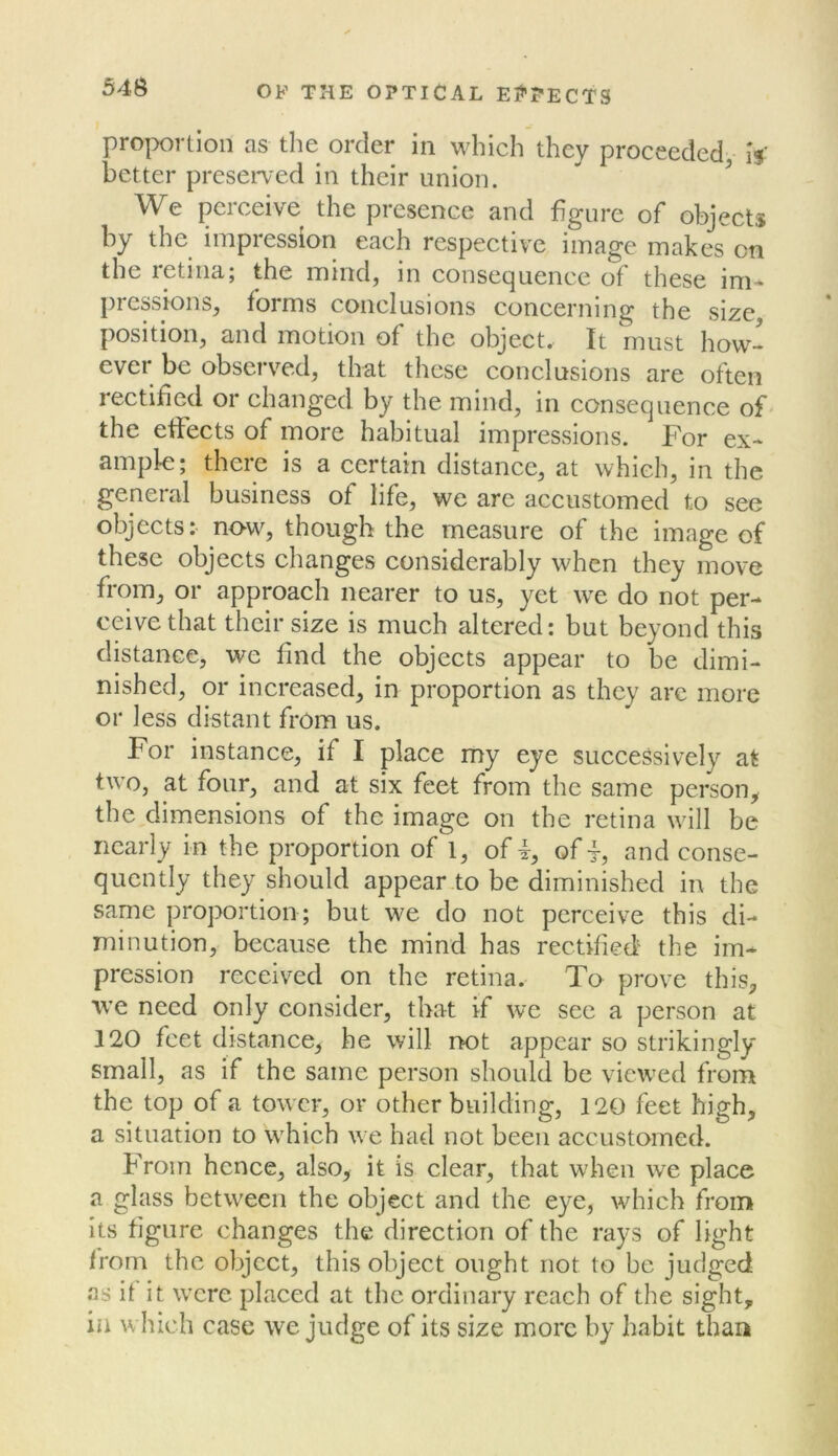 proportion as the order in which they proceeded is' better preserved in their union. We perceive the presence and figure of objects by the impression each respective image makes on the letiiia; the mind, in consecjuence of these im« pressions, forms conclusions concerning the size position, and motion of the object. It must how- ever be observed, that these conclusions are often rectified or changed by the mind, in consecpience of- the effects of more habitual impressions. For ex- ample; there is a certain distance, at which, in the general business of life, we are accustomed to see objects: now, though the measure of the image of these objects changes considerably when they move from, or approach nearer to us, yet we do not per- ceive that their size is much altered: but beyond this distance, we find the objects appear to be dimi- nished, or increased, in proportion as they arc more or less distant from us. For instance, if I place my eye successively at two, at four, and at six feet from the same person, the diniensions of the image on the retina will be nearly in the proportion of 1, of f, of and conse- quently they should appear4o be diminished in the same proportion ; but we do not perceive this di- minution, because the mind has rectified' the im- pression received on the retina. To prove this, we need only consider, that if we see a person at 120 feet distance, he will not appear so strikingly small, as if the same person should be vicAved from the top of a tower, or other building, 120 feet high, a situation to which we had not been accustomed. From hence, also, it is clear, that when we place a glass between the object and the eye, which from its figure changes the direction of the rays of light from the object, this object ought not to be judged as it it were placed at the ordinary reach of the sight, in which case we judge of its size more by habit than