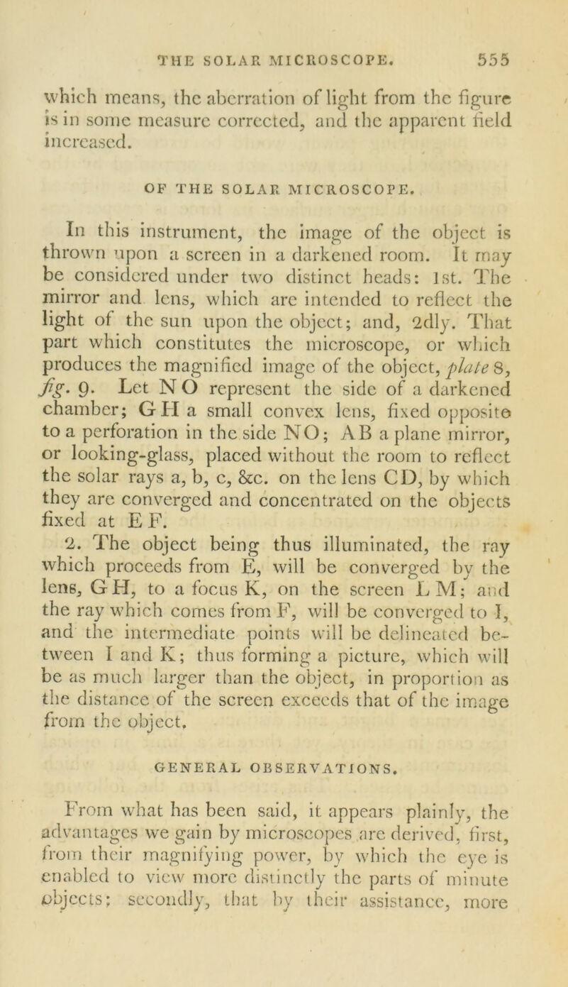 which means, the aberration of light from the figure is in some measure corrected, and tlic apparent held increased. OF THE SOLAR MICROSCOPE. Ill this instrument, the image of the object is thrown upon a screen in a darkened room. It may be considered under two distinct heads: 1st. The mirror and lens, which are intended to reflect the light of the sun upon the object; and, 2dly. That part which constitutes the microscope, or which produces the magnified image of the object, plate 8, fig. 9. Let N O represent the side of a darkened chamber; GH a small convex lens, fixed opposite to a perforation in the side NO; AB a plane mirror, or looking-glass, placed without the room to reflect the solar rays a, b, c, 8cc. on the lens CD, by which they arc converged and concentrated on the objects fixed at E F. 2. The object being thus illuminated, the ray which proceeds from E, will be converged by the lens, GH, to a focus K, on the screen LM; and the ray which comes from F, will be converged to 1, and the intermediate points will be delineated be- tween I and K; thus forming a picture, which will be as much larger than the object, in proportion as the distance of the screen exceeds that of the image from the object. GENERAL OBSERVATIONS. From what has been said, it appears plainly, the advantages we gain by microscopes are derived, first, trom their magnifying power, by which the eye is enabled to view more distinctly the parts of minute objects; secondly, that by their assistance, more