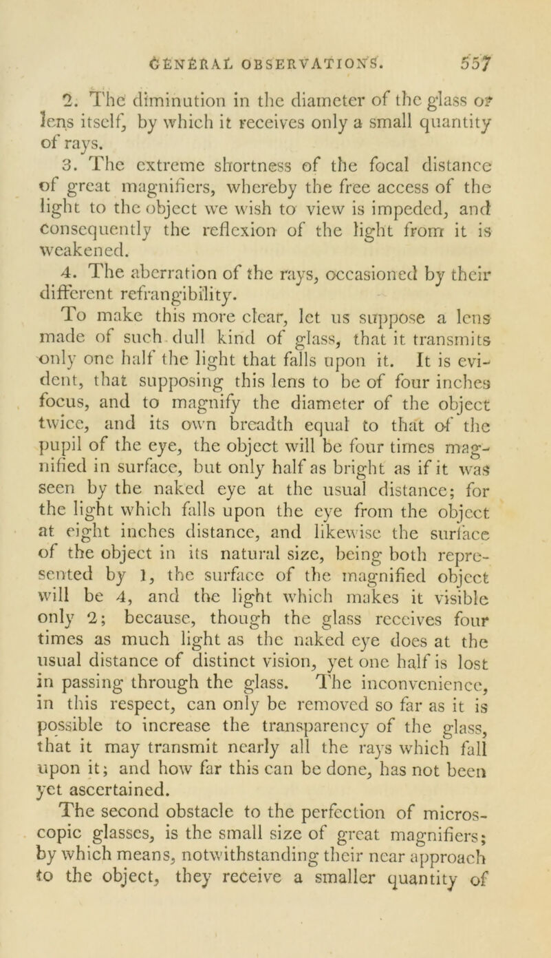 2. The elimination in the diameter of the glass o? lens itself;, by which it receives only a small quantity of rays. 3. The extreme shortness of the focal distance of great magnifiers, whereby the free access of the light to the object we wish to view is impeded, and consequently the reflexion of the light from it is weakened. 4. The aberration of the rays, occasioned by their different refrangibility. To make this more clear, let us suppose a lens made of such, dull kind of glass, that it transmits only one halt the light that falls upon it. It is evi-^ dent, that supposing this lens to be of four inches focus, and to magnify the diameter of the object twice, and its own iDrciidth equal to that of the pupil of the eye, the object will be four times mag- nified in surflicc, but only half as bright as if it was seen by the naked eye at the usual distance; for the light which falls upon the eye from the object at eight inches distance, and likewise the surlacc of the object in its natural size, being both repre- sented by 1, the surface of the magnified object will be 4, and the light which makes it visible only 2; because, though the glass receives four times as much light as the naked eye does at the usual distance of distinct vision, yet one half is lost in passing through the glass. The inconvenience, in this respect, can only be removed so far as it is possible to increase the transparency of the glass, that it may transmit nearly all the rays which fall upon it; and how far this can be done, has not been yet ascertained. The second obstacle to the perfection of micros- copic glasses, is the small size of great magnifiers; by which means, notwithstanding their near approach to the object, they receive a smaller quantity of