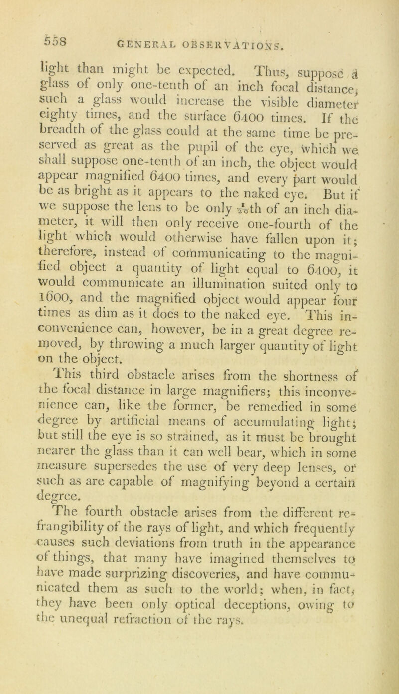 light than might be expected. Thus, suppose d glass of only one-tenth of an inch focal distancci such a glass would increase the visible diameter eighty times, and the surface (3-100 times. If the bieadth of the glass could at the same time be pre- seived as great as the pupil of the eye, which we shcdl suppose one-tenth of an inch, the object would appear magnified 6400 times, and every part would be as bright as it appears to the naked eye. But if we suppose the lens to be only ^Vth of an inch dia- ineter, it will then only receive one-fourth of the light which would otherwise have fallen upon it; thereforc, instead of communicating to the magni- fied object a quantity of light equal to ()400, it would communicate an illumination suited only to lOOO, and the magnified object would appear four times as dim as it docs to the naked eye. This in- convenience can, however, be in a great degree re- moved, by throwing a much larger quantity of lieht on the object. , This third obstacle arises from the shortness o^ the focal distance in large magnifiers; this inconve- nience can, like the former, be remedied in some degree by artifieial means of accumulating light; but still the eye is so strained, as it must be brought nearer the glass than it can well bear, which in some measure supersedes the use of very deep lenses, or such as are capable of rnagnif^dng beyond a certain degree. The fourth obstacle arises from the different rc- frangibility of the rays of light, and which frequently -causes such deviations from truth in the appearance of things, that many have imagined themselves to have made surprizing discoveries, and have commu- nicated them as such to the world; when, in fact,- they have been only optical deceptions, owing to the unequal refraction of the rays.