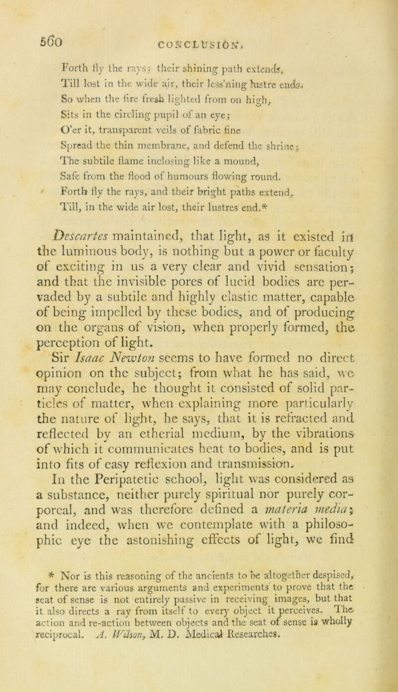 coifccLUsib^r.. Forth lly the raysj their shining path extend?. Till lost in the wide air, their less’ning Hustre endo^ So when the fire fresh liglited from on hio-h. Sits in the circling pupil of an eye; O’er It, transparent veils of fabric fine Spread the thin membrane, and defend the shrine j The subtile flame inclosing like a mound, Safe from the flood of humours flowing round. Forth fly the rays, and their bright paths extend. Till, in the wide air lost, their lustres end.* Descartes maintained, that light, as it existed ii1 the luminous body, is nothing but a power or faculty of exciting in us a very clear and vivid sensation; and that the invisible pores of lucid bodies arc per- vaded by a subtile and highly elastic matter, capable of being impelled by these bodies, and of producing on the organs of vision, when properly formed, the perception of light. Sir Isaac Newto?i seems to have formed no direct opinion on the subject; from what he has said, we may conclude, he thought it consisted of solid par- ticles of matter, when explaining more particularly the nature of light, he says, that it is refracted and reflected by an etherial medium, by the vibrations of w^hich it communicates heat to bodies, and is put into fits of easy reflexion and transmission. In the Peripatetic school, light was considered as a substance, neither purely spiritual nor purely cor- poreal, and w^as therefore dehned a materia mediae and indeed, when we contemplate with a philoso- phic eye the astonishing effects of light, we find * Nor is this reasoning of the ancients to be altogether despised,- for there arc various arguments and experiments to prove that the seat of sense Is not entirely passive in receiving images, but that it also directs a ray from itself to ever)' object it perceives. The. action and re-action between objects and the seat of sense is wholly reciprocal. A, Wiho7iy M. D. AledicaJl Researches.