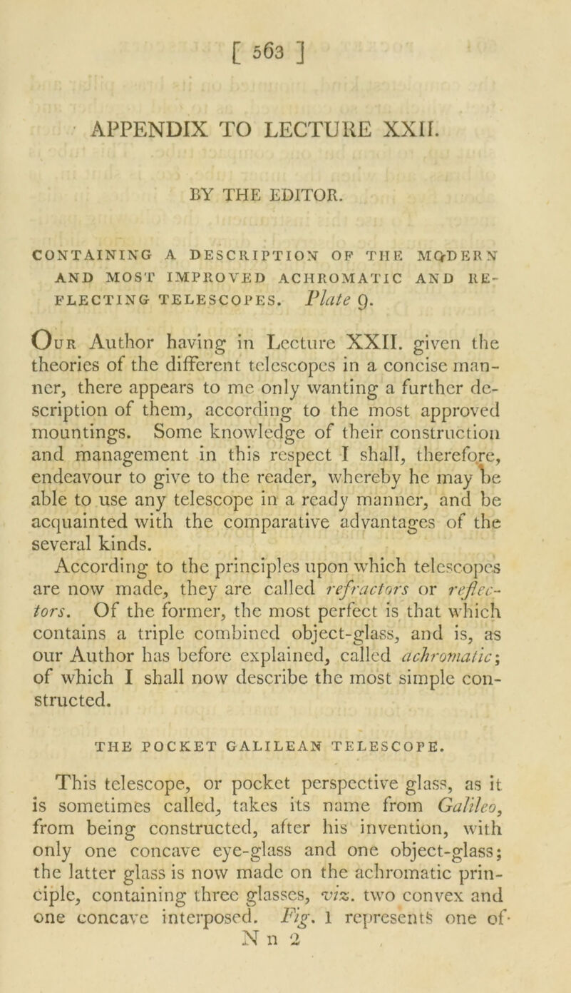 APPENDIX TO LECTURE XXU. BY THE EDITOR. CONTAINING A DESCRIPTION OP THE MQ-DERN AND MOST IMPROVED ACHROMATIC AND RE- FLECTING TELESCOPES. Flute Q. OuR Author having in Lecture XXII. given the theories of the different telescopes in a concise inan- ncr^ there appears to me only wanting a further de- scription of them^ according to the most approved mountings. Some knowledge of their construction and management in this respect I shall^ therefore, endeavour to give to the reader, whereby he may lie able to use any telescope in a ready manner, and be acquainted with the comparative advantages of the several kinds. According to the principles upon which telescopes are now made, they are called refractors or rejiec- tors. Of the former, the most perfect is that which contains a triple combined object-glass, and is, as our Author has before explained, called achromatic\ of which I shall now describe the most simple con- structed. THE POCKET GALILEAN TELESCOPE. This telescope, or pocket perspective glass, as it is sometimes called, takes its name from Galileo, from being constructed, after his invention, with only one concave eye-glass and one object-glass; the latter glass is now made on the achromatic prin- ciple, containing three glasses, viz. two convex and one concave interposed. Fig. 1 represent‘d one of* N n 2