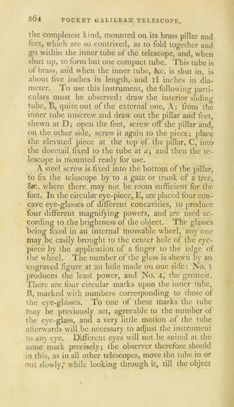 the coinpletest kind, mounted on its brass pillar and Icet, which arc so contrived, as to fold together and go within the inner tube of the telescope, and, when shut up, to form but one compact tube. This tube is of brass, and when the inner tube, &c. is shut in, is about five inches in length,- and l| inches in dia- meter. To use this instrument, the following parti- culars must be observed; draw the interior sliding tube, B, quite out of the external one. A; from the inner tube unscrew and draw out the pillar and feet, shewn at D; open the feet, screw off the pillar and, on the other side, screw it again to the piece; place the elevated piece at the top of the pillar, C, into the dovetail fixed to the tube at a\ and then the te- lescope is mounted ready for use. A steel screw is fixed into the bottom of the pillar, to fix the telescope by to a gate or trunk of a tree, where there may not be room sufficient for the feet. In the circulaa’ eye-piece, E, are placed four con- cave eye-glasses of different concavities, to produce four different magnifying powers, and arc used ac- cording to the brightness of the object. N The glasses being fixed in an internal moveable wheel, any one may be easily brought to the center hole of the eye- })icce by the application of a finger to the edge of the wheel. The number of the glass is shewn by an engraved figure at an hole made on one side: No. 1 produces the least power, and No. 4, the greatest. Tlicrc are four circular marks upon the inner tube, B, marked with numbers corresponding to those of the eye-glasses. To one of these marks the tube may be previously set, agreeable to the number of the eye-glass, and a very little motion .of the tube afterwards will be necessary to adjust the instrument to any eye. Different eyes will not be suited at the same mark precisely; the observer therefore should in this, as in all other telescopes, move the tube in or out slowly,' while looking through it, till the object