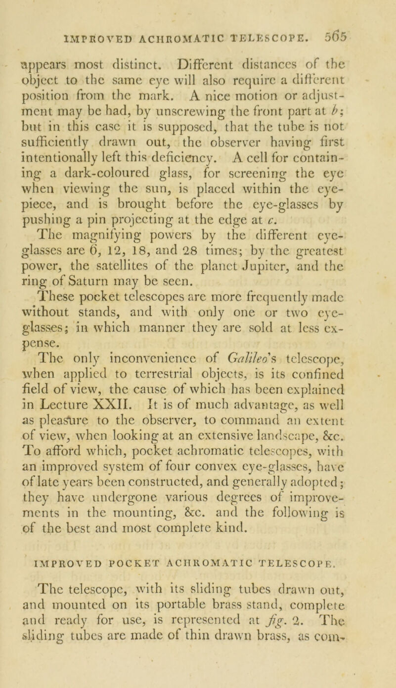 appears most distinct. Different distances of the object to the same eye will also require a difierent position from the mark. A nice motion or adjust- ment may be had, by unscrewing the front part at b; but in this case it is supposed, that the tube is not sufficiently drawn out, the observer having first intentionally left this deficiency. A cell for contain- ing a dark-coloured glass, for screening the eye when viewdng the sun, is placed within the eye- piece, and is brought before the eye-glasses by pushing a pin projecting at the edge at c. The magnifying powers by the different eye- glasses are 6, 12, 18, and 28 times; by the greatest power, the satellites of the planet Jupiter, and the ring of Saturn may be seen. Iffiese pocket telescopes arc more frequently made without stands, and with only one or two eye- glasses; in which manner they are sold at less ex- pense. The only inconvenience of Galileo?, telescope, when applied to terrestrial objects, is its confined field of view, the cause of which has been explained in Lecture XXII. It is of much advantage, as well as pleaSlire to the observer, to command an extent of view, when looking at an extensive landscape, &c. To afford which, pocket achromatic telescopes, with an improved system of four convex eye-glasses, have of late years been constructed, and generally adopted; they have undergone various degrees of improve- ments in the mounting, &c. and the following is of the best and most complete kind. IMPROVED POCKET ACHROMATIC TELESCOPE. The telescope, with its sliding tubes drawn out, and mounted on its portable brass stand, complete and ready for use, is represented at jig. 2. The sliding tubes are made of thin drawn brass, as com-