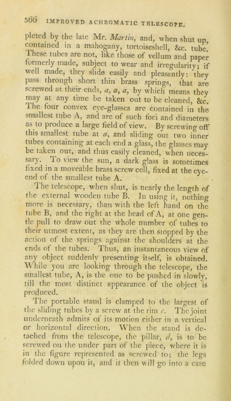 plctcd by the late Mr. Martin, and, when shut up ^ntained in a mahogany, tortoiseshell, &c. tube' These tubes are not, like those of vellum and paper formerly made, subject to wear and irregularity; if well made, they slide easily and pleasantly: they pass through short thin brass springs, that are sciewed at their ends, a, a, a, by which means they may at any time be taken out to be cleaned, &c. The four convex eye-glasses are contained in the smallest tube A, and are of such foci and diameters as to pioduce a large held of view. By screwin<>' ofF this smallest tube at a, and sliding out two inner tubes containing at each end a glass, the glasses may be taken out, and thus easily cleaned, when neces- sary. ^ To view the sun, a dark glass is sometimes fixed in a moveable brass screw cell, fixed at the eye- end of the smallest tube A. The telescope, when shut, is nearly the length of the external wooden tube B. In using it, nothing more is necessary, than with the left hand on the tube B, and the right at the head of A, at one gen- tle pull to draw out the whole number of tubes to their utmost extent, as they are then stopped by the action of the springs against the shoulders at the ends of the tubes. Thus, an instantaneous view of any object suddenly presenting itself, is obtained. While you are looking through the telescope, the smallest tube. A, is the one to be pushed in slowly, till the most distinct appearance of the object is produced. The portable stand is clamped to the largest of the slidi ng tubes by a screw at the rim c. The joint underneath admits of its motion either in a vertical or horizontal direction. When the stand is de- tached from the telescope, the pillar, d, is to be screwed on the under part of the piece, where it is in the figure represented as screwed to; the legs folded down upon it, and it then will go into a case