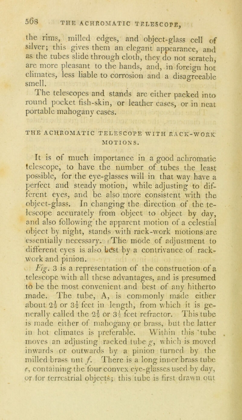 SOS THE ACHROMATIC TELESCOPE, the rims,^ milled edges, and object-glass cell of silver; this gives them an elegant appearance, and as the tubes slide through cloth, they do not scratch, are more pleasant to the hands, and, in foreign hot climates, less liable to corrosion and a disairreeablc smell. ^ The telescopes and stands arc either packed into round pocket tish-skin, or leather cases, or in neat portable mahogany cases. THE ACHROMATIC TELESCOPE WITH F.ACK-WORK MOTIONS. I It is of much importance in a good achromatic telescope, to have the number of tubes the least possible, for the eye-glasses will in that way have a perfect and steady motion, while adjusting to dif- ferent eyes, and be also more consistent with the object-glass. In changing the direction of the te- lescope accurately from object to object by day, and also following the apparent motion of a celestial object by night, stands with rack-work motions are essentially necessary. i The mode of adjustment to different eyes is abo best by a contrivance of rack- work and pinion. 3 is a representation of the construction of a telescope with all these advantages, and is presumed to be the most convenient and best of any hitherto made. The tube. A, is commonly made either about 2^ or 3i feet in length, from which it is ge- nerally called the 2i or 3^ feet refractor. This tube is made cither of mahogany or brass, but the latter in hot climates is preferable. Within this ‘tube moves an adjusting racked tube which is moved inw'ards or outwards by a pinion turned by the milled brass nut f. There is a long inner brass tube f, containing the four convex eye-glasses used by day, or for terrestrial objects; this tube is first drawn out