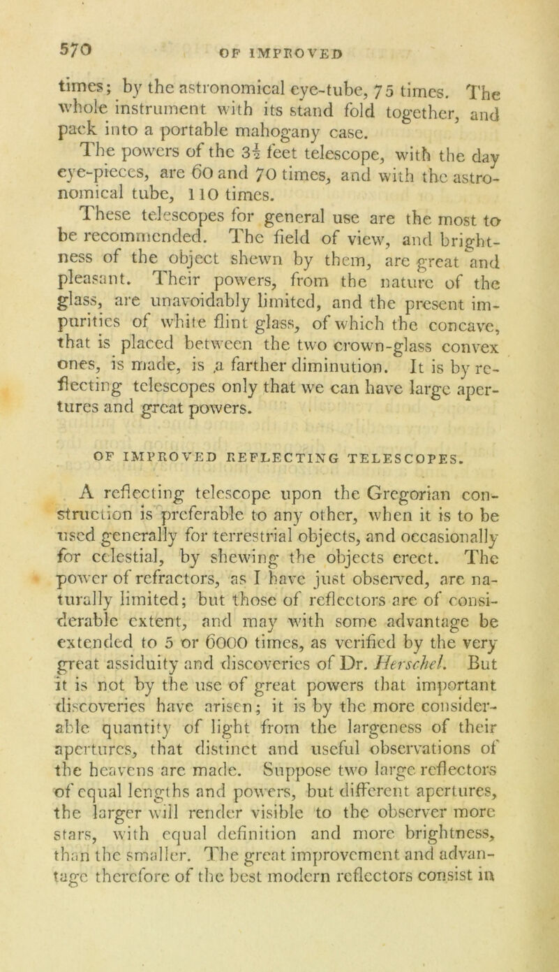 times; by the astronomical eye-tube, 7 5 times. The whole instrument with its stand fold together, and pack into a portable mahogany case. The powers of the 3^ feet telescope, with the day eye-pieces, are 60and 70 times, and with the astro- nomical tube, no times. These telescopes for general use are the most to be recommended. The field of view, and bright- ness of the object shewn by them, are great and pleasant. Their powers, from the nature of the glass, are unavoidably limited, and the present im- purities of white flint glass, of which the concave, that is placed between the two crown-glass convex ones, is made, is ,a farther diminution. It is by re- flecting telescopes only that we can have large aper- tures and great powers. OF IMPROVED REFLECTING TELESCOPES. A reflecting telescope upon the Gregorian con- stniction is preferable to any other, when it is to be used generally for terrestrial objects, and occasionally for celestial, by shewing the objects erect. The power of refractors, as I have just obseiTcd, are na- turally limited; but those of reflectors arc of consi- derable extent, and may with some advantage be extended to 5 or 6000 times, as verified by the very- great assiduity and discoveries of Dr. Herschel. But it is not by the use of great powers that important discoveries have arisen; it is by the more consider- able quantity of light from the largeness of their apertures, that distinct and useful observations of the heavens are made. Suppose two large reflectors of equal lengths and powers, but different apertures, the larger will render visible to the observer more stars, with equal definition and more brightness, than the smaller. The great improvement and advan- tage therefore of the best modern reflectors consist iu