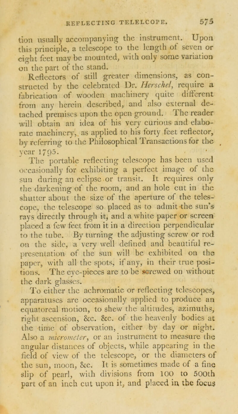 tion usually accompanying the instrument. Upon this principle, a telescope to the length of seven or eight feet may be mounted, with only some variation on the part of the stand. Reflectors of still greater dimensions, as con- structed by the celebrated Dr. Herschel, require a fabrication of wooden machinery quite different from any herein described, and also external de- tached premises upon the open ground. The reader will obtain an idea of his very curious and elabo- rate machinery,, as applied to his forty feet reflector, by referring to the Philosophical Transactions for the , year J795. - ' Tlie portable reflecting telescope has been uscxl occasionally for exhibiting a perfect image of the sun during an eclipse.or transit. It requires only the darkening of the room, and an hole cut in the shutter about the size of the aperture of the teles- cope, the telescope so placed as to admit the sun’s rays directly through it, and a white paper or screen placed a few feet from it in a direction perpendicular to the tube. By turning the adjusting screw or rod on the side, a very well defined and beautiful re- presentation of the sun will be exhibited on the paper, with all the spots, if any, in their true posi- tions. The eye-pieces are to be screwed on without the dark glasses. To either the achromatic or reflecting telescopes, apparatuses are occasionally applied to protlucc an equatorcal motion, to shew the altitudes, azimuths, right ascension, &c. &c. of the heavenly bodies at the time of observation, cither by day or night. Also a micrometer, or an instrument to measure the angular distances of objects, while appearing in the field of view of the telescope, or the diameters of the sun, moon, &c. It is sometimes made of a fine slip of pearl, with divisions from 100 to 500th part of an inch cut upon it, and placed irv the focus