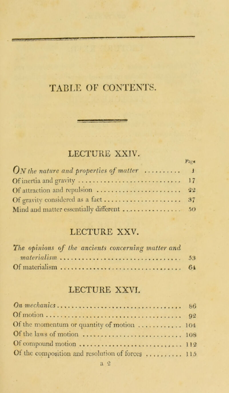 TABLE OF CONTENTS. LECTURE XXIV. Pa:;* On t,lie nature and properties of matter J Of inertia and gravity 17 Of attraction and repulsion 22 Of gravity considered as a fact 37 Mind and matter essentially different . 50 LECTURE XXV. The opinions of the ancients concerning matter and, materialism, 53 Of materialism 64 LECTURE XXVI. On mechanics b6 Of motion g2 Of the momentum or quantity of motion 104 Of the laws of motion 108 Of compound motion 112 Of the composition and resolution of forces 115