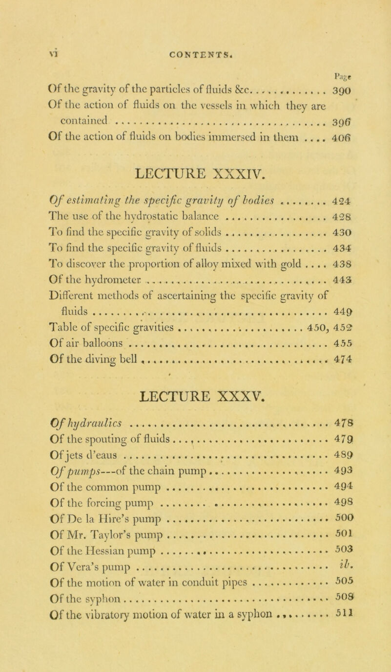 Page Of the gravity of the particles of fluids &e 390 Of the action of fluids on the vessels in which they are contained 395 Of the action of fluids on bodies immersed in them .... 40fi LECTURE XXXIV. Of estimating the specific gravity of bodies 424 The use of the hydrostatic balance 428 To find the specific gravity of solids 430 To find the specific gravity of fluids 434 To discover the proportion of alloy mixed with gold .... 438 Of the hydrometer 443 Different methods of ascertaining the specific gravity of fluids • 449 Table of specific gravities 450, 452 Of air balloons 455 Of the diving bell 474 ♦ LECTURE XXXV. Of hydraulics 478 Of the spouting of fluids 479 Of jets d’eaus 489 Of pumps—of the chain pump 493 Of the common pump 494 Of the forcing pump 498 Of De la Hire’s pump 500 Of Mr. Taylor’s pump 501 Of the Hessian pump - * • 503 Of Vera’s pump * Of the motion of water in conduit pipes 505 Of the syphon 508 Of the vibratory motion of water in a syphon ......... 511