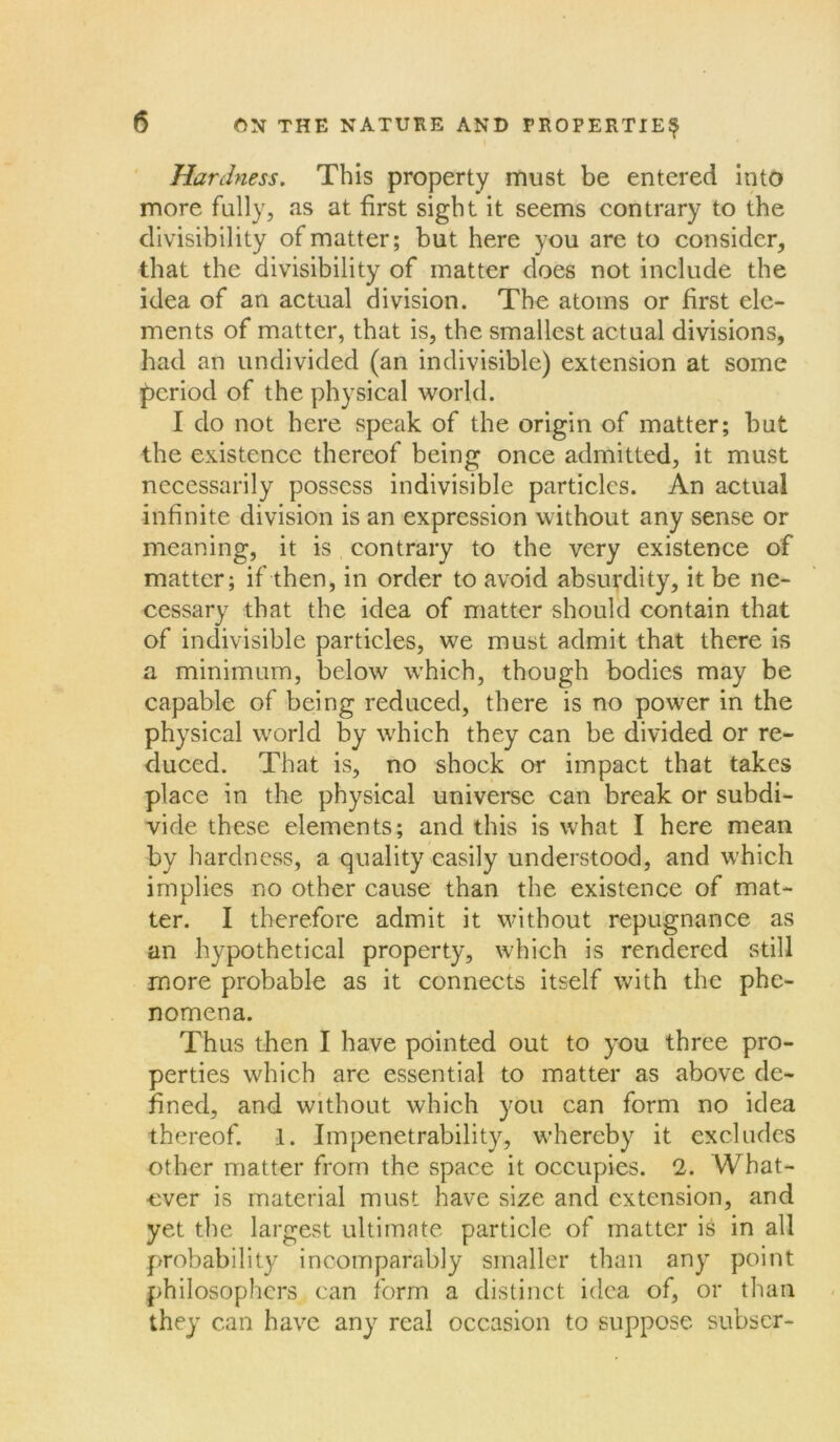 Hardness. This property must be entered into more fully, as at first sight it seems contrary to the divisibility of matter; but here you are to consider, that the divisibility of matter does not include the idea of an actual division. The atoms or first ele- ments of matter, that is, the smallest actual divisions, had an undivided (an indivisible) extension at some period of the physical world. I do not here speak of the origin of matter; but the existence thereof being once admitted, it must necessarily possess indivisible particles. An actual infinite division is an expression without any sense or meaning, it is contrary to the very existence of matter; if then, in order to avoid absurdity, it be ne- cessary that the idea of matter should contain that of indivisible particles, we must admit that there is a minimum, below which, though bodies may be capable of being reduced, there is no power in the physical world by which they can be divided or re- duced. That is, no shock or impact that takes place in the physical universe can break or subdi- vide these elements; and this is what I here mean by hardness, a quality easily understood, and which implies no other cause than the existence of mat- ter. I therefore admit it without repugnance as an hypothetical property, which is rendered still more probable as it connects itself with the phe- nomena. Thus then I have pointed out to you three pro- perties which are essential to matter as above de- fined, and without which you can form no idea thereof. 1. Impenetrability, whereby it excludes other matter from the space it occupies. fl. What- ever is material must have size and extension, and yet the largest ultimate particle of matter is in all probability incomparably smaller than any point philosophers can form a distinct idea of, or than they can have any real occasion to suppose subser-