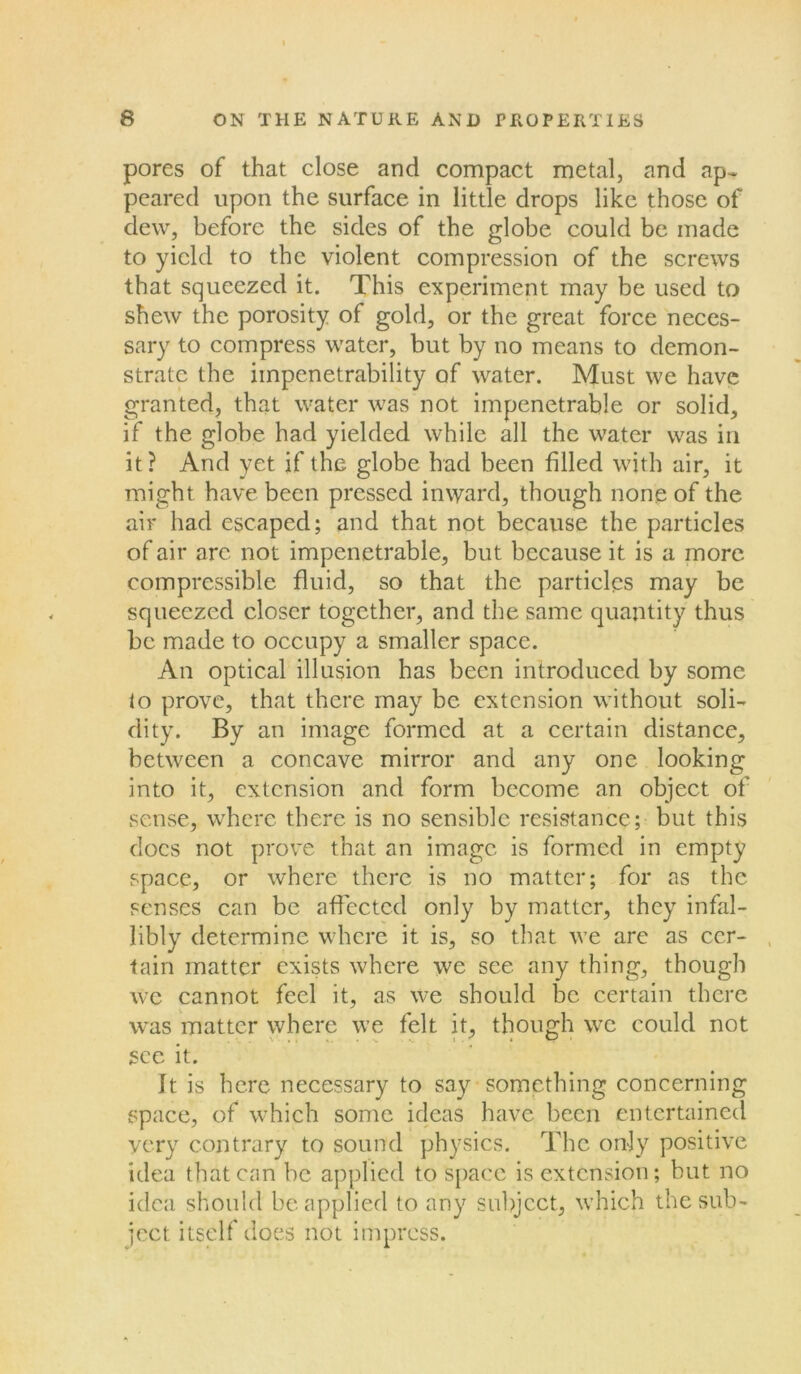 pores of that close and compact metal, and ap- peared upon the surface in little drops like those of dew, before the sides of the globe could be made to yield to the violent compression of the screws that squeezed it. This experiment may be used to shew the porosity of gold, or the great force neces- sary to compress water, but by no means to demon- strate the impenetrability of water. Must we have granted, that water was not impenetrable or solid, if the globe had yielded while all the water was in it? And yet if the globe had been filled with air, it might have been pressed inward, though none of the air had escaped; and that not because the particles of air are not impenetrable, but because it is a more compressible fluid, so that the particles may be squeezed closer together, and the same quantity thus be made to occupy a smaller space. An optical illusion has been introduced by some to prove, that there may be extension without soli- dity. By an image formed at a certain distance, between a concave mirror and any one looking into it, extension and form become an object of sense, where there is no sensible resistance; but this docs not prove that an image is formed in empty space, or where there is no matter; for as the senses can be affected only by matter, they infal- libly determine where it is, so that we are as cer- tain matter exists where we see any thing, though we cannot feel it, as we should be certain there wras matter where we felt it, though we could not see it. It is here necessary to say something concerning space, of which some ideas have been entertained very contrary to sound physics. The only positive idea that can be applied to space is extension; but no idea should be applied to any subject, which the sub- ject. itself does not impress.