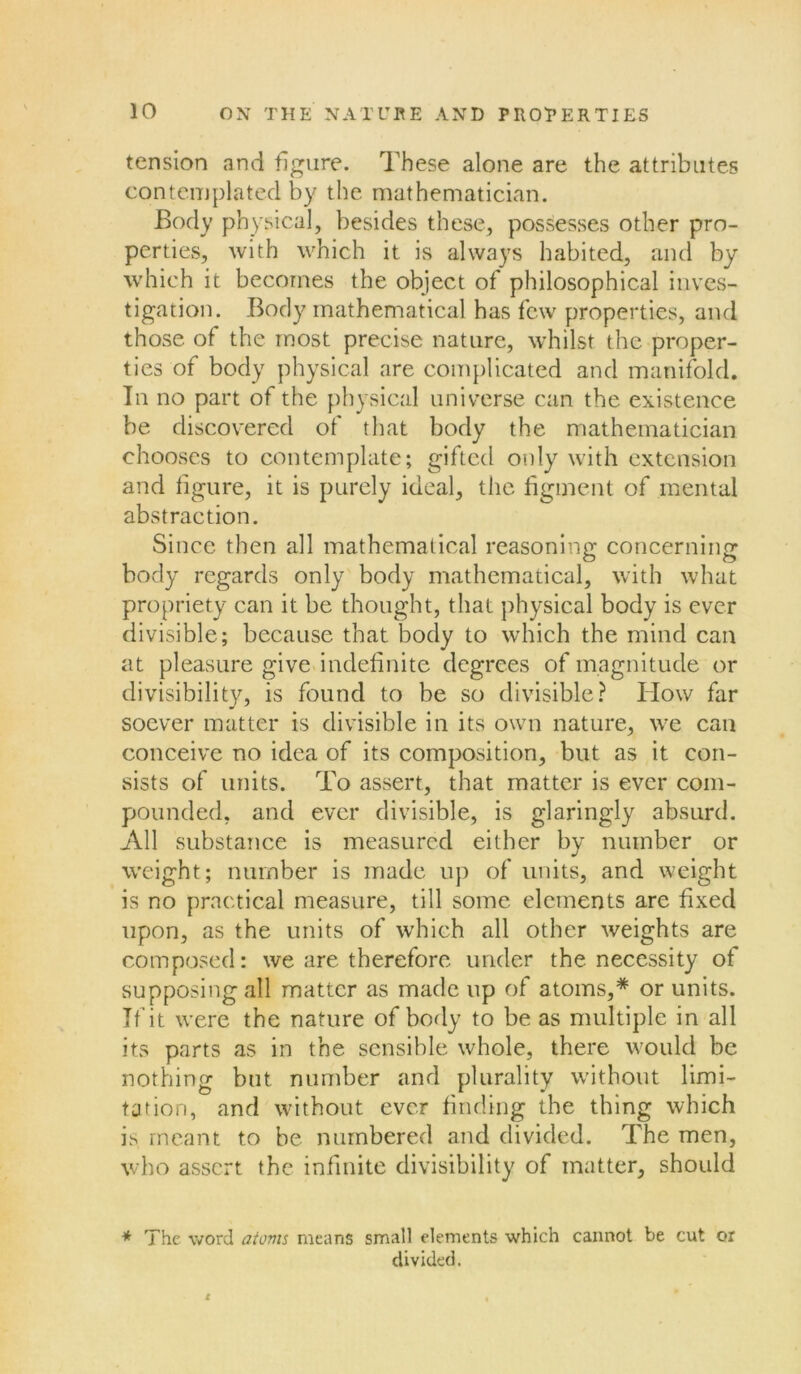 tension and figure. These alone are the attributes contemplated by the mathematician. Body physical, besides these, possesses other pro- perties, with which it is always habited, and by which it becomes the object of philosophical inves- tigation. Body mathematical has few properties, and those of the most precise nature, whilst the proper- ties of body physical are complicated and manifold. In no part of the physical universe can the existence be discovered of that body the mathematician chooses to contemplate; gifted only with extension and figure, it is purely ideal, the figment of mental abstraction. Since then all mathematical reasoning concerning body regards only body mathematical, with what propriety can it be thought, that physical body is ever divisible; because that body to which the mind can at pleasure give indefinite degrees of magnitude or divisibility, is found to be so divisible? Blow far soever matter is divisible in its own nature, we can conceive no idea of its composition, but as it con- sists of units. To assert, that matter is ever com- pounded, and ever divisible, is glaringly absurd. All substance is measured either by number or weight ; number is made up of units, and weight is no practical measure, till some elements are fixed upon, as the units of which all other weights are composed: we are therefore under the necessity of supposing all matter as made up of atoms,* or units. If it were the nature of body to be as multiple in all its parts as in the sensible whole, there would be nothing but number and plurality without limi- tation, and without ever finding the thing which is meant to be numbered and divided. The men, who assert the infinite divisibility of matter, should * The word atoms means small elements which cannot be cut or divided. t