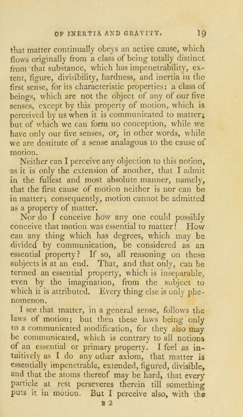 that matter continually obeys an active cause, which flows originally from a class of being totally distinct from that substance, which has impenetrability, ex- tent, figure, divisibility, hardness, and inertia in the first sense, for its characteristic properties: a class of beings, which are not the object of any of our five senses, except by this property of motion, which is perceived by us when it is communicated to matter ; but of which we can form no conception, while we have only our five senses, or, in other words, while we are destitute of a sense analagous to the cause of motion. Neither can I perceive any objection to this notion, as it is only the extension of another, that I admit in the fullest and most absolute manner, namely, that the first cause of motion neither is nor can be in matter; consequently, motion cannot be admitted as a property of matter. Nor do I conceive how any one could possibly conceive that motion was essential to matter! How can any thing which has degrees, which may be divided by communication, be considered as an essential property? If so, all reasoning on these subjects is at an end. That, and that only, can be termed an essential property, which is inseparable, even by the imagination, from the subject to which it is attributed. Every thing else is only phe- nomenon. I see that matter, in a general sense, follows the laws of motion; but then these laws being only to a communicated modification, for they also may be communicated, which is contrary to all notions of an essential or primary property. I feel as in- tuitively as I do any other axiom, that matter is essentially impenetrable, extended, figured, divisible, and that the atoms thereof may be hard, that every particle at rest perseveres therein till something puts it in motion. But I perceive also, with the B 2