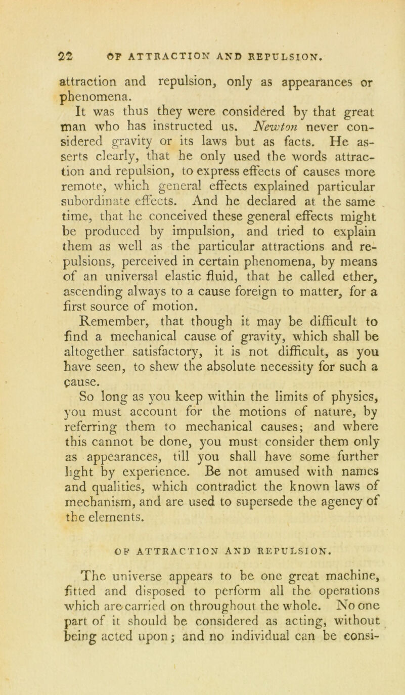 attraction and repulsion, only as appearances or phenomena. It was thus they were considered by that great man who has instructed us. Newton never con- sidered gravity or its laws but as facts. He as- serts clearly, that he only used the words attrac- tion and repulsion, to express effects of causes more remote, which general effects explained particular subordinate effects. And he declared at the same time, that he conceived these general effects might be produced by impulsion, and tried to explain them as well as the particular attractions and re- pulsions, perceived in certain phenomena, by means of an universal elastic fluid, that he called ether, ascending always to a cause foreign to matter, for a first source of motion. Remember, that though it may be difficult to find a mechanical cause of gravity, which shall be altogether satisfactory, it is not difficult, as you have seen, to shew the absolute necessity for such a pause. So long as you keep within the limits of physics, you must account for the motions of nature, by referring them to mechanical causes; and where this cannot be done, you must consider them only as appearances, till you shall have some further light by experience. Be not amused with names and qualities, which contradict the known laws of mechanism, and are used to supersede the agency of the elements. OF ATTRACTION AND REPULSION. The universe appears to be one great machine, fitted and disposed to perform all the operations which are carried on throughout the whole. No one part of it should be considered as acting, without being acted upon; and no individual can be eonsi-