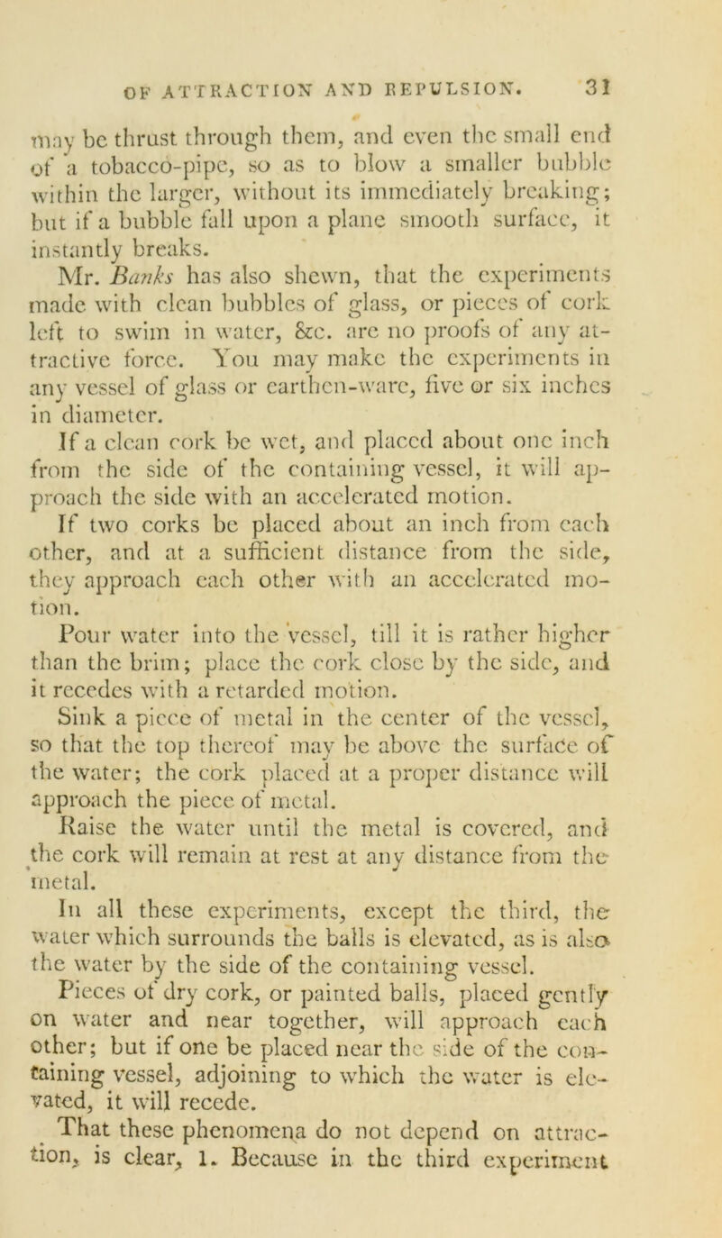 may be thrust through them, and even the small end of a tobacco-pipe, so as to blow a smaller bubble within the larger, without its immediately breaking; but if a bubble fall upon a plane smooth surface, it instantly breaks. Mr. Banks has also shewn, that the experiments made with clean bubbles of glass, or pieces ot cork left to swim in water, &c. are no proofs of any at- tractive force. You may make the experiments in any vessel of glass or earthen-ware, five or six inches in diameter. If a clean cork be wet, and placed about one inch from the side of the containing vessel, it will ap- proach the side with an accelerated motion. If two corks be placed about an inch from each other, and at a sufficient distance from the side, they approach each other with an accelerated mo- tion. Pour water into the Vessel, till it is rather higher than the brim; place the cork close by the side, and it recedes with a retarded motion. Sink a piece of metal in the center of the vessel, so that the top thereof may be above the surface of the water; the cork placed at a proper distance will approach the piece of metal. Raise the water until the metal is covered, and the cork will remain at rest at any distance from the metal. In all these experiments, except the third, the water which surrounds the balls is elevated, as is also the water by the side of the containing vessel. Pieces ot dry cork, or painted balls, placed gently on wrater and near together, will approach each other; but if one be placed near the side of the con- taining vessel, adjoining to which the water is ele- vated, it will recede. That these phenomena do not depend on attrac- tion, is clear, 1. Because in the third experiment