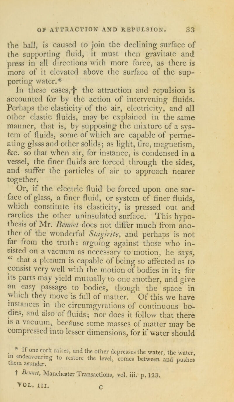 the ball, is caused to join the declining surface of the supporting fluid, it must then gravitate and press in all directions with more force, as there is more of it elevated above the surface of the sup- porting water.* In these cases,the attraction and repulsion is accounted for by the action of intervening fluids. Perhaps the elasticity of the air, electricity, and all other elastic fluids, may be explained in the same manner, that is, by supposing the mixture of a sys- tem of fluids, some of which are capable of perme- ating glass and other solids; as light, fire, magnetism, he. so that when air, for instance, is condensed in a vessel, the finer fluids are forced through the sides, and suffer the particles of air to approach nearer together. Or, if the electric fluid be forced upon one sur- face of glass, a finer fluid, or system of finer fluids, which constitute its elasticity, is pressed out and rarefies the other uninsulated surface. This hypo- thesis of Mr. Bennet does not differ much from ano- ther of the wonderful Stagirite, and perhaps is not far from the truth: arguing against those who in- sisted on a vacuum as necessary to motion, he says, “ that a plenum is capable of being so affected as to consist very well with the motion of*bodies in it; for its parts may yield mutually to one another, and give an easy passage to bodies, though the space in which they move is full of matter. Of this we have instances in the circumgyrations of continuous bo- dies, and also of fluids; nor does it follow that there is a vacuum, because some masses of matter may be compressed into lesser dimensions, for if water should . * one c°r'c raises, and the other depresses the water, the water, m endeavouring to restore the level, comes between and pushes them asunder. 1 f Bennet, Manchester Transactions, vol, iii. p. 123. VOL. hi. r