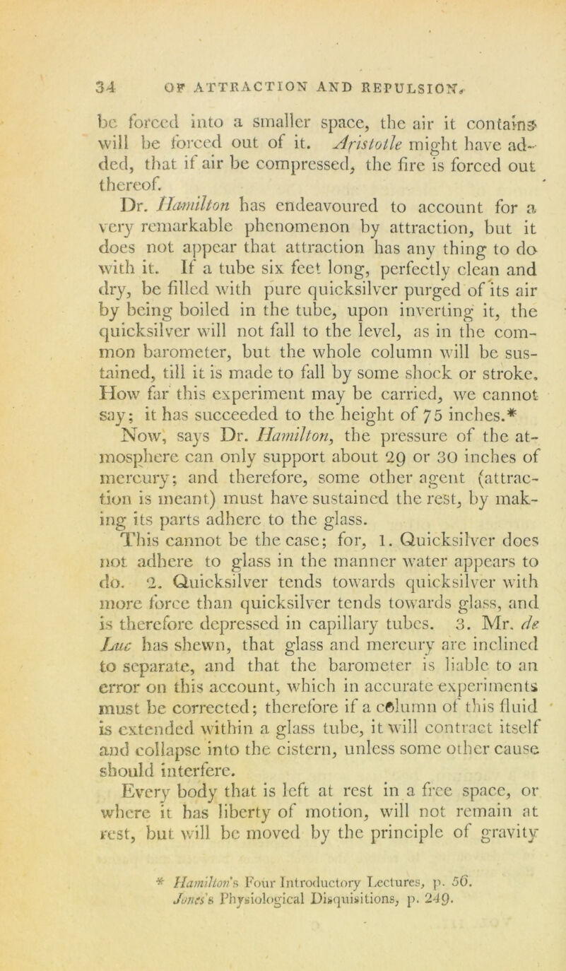 be forced into a smaller space, the air it contains- will be forced out of it. Aristotle might have ad- ded, that if air be compressed, the fire is forced out thereof. Dr. Hamilton has endeavoured to account for a very remarkable phenomenon by attraction, but it does not appear that attraction has any thing to do- with it. If a tube six feet long, perfectly clean and dry, be tilled with pure quicksilver purged of its air by being boiled in the tube, upon inverting it, the quicksilver will not fall to the level, as in the com- mon barometer, but the whole column will be sus- tained, till it is made to fall by some shock or stroke. How far this experiment may be carried, we cannot say; it has succeeded to the height of 75 inches.* Now, says Dr. Hamilton, the pressure of the at- mosphere can only support about 2Q or 30 inches of mercury; and therefore, some other agent (attrac- tion is meant) must have sustained the rest, by mak- ing its parts adhere to the glass. This cannot be the case; for, 1. Quicksilver does not adhere to glass in the manner water appears to do. 2. Quicksilver tends towards quicksilver with more force than quicksilver tends towards glass, and is therefore depressed in capillary tubes. 3. Mr. de- Luc has shewn, that glass and mercury are inclined to separate, and that the barometer is liable to an error on this account, which in accurate experiments must be corrected; therefore if a column of this fluid is extended within a glass tube, it will contract itself and collapse into the cistern, unless some other cause should interfere. Every body that is left at rest in a free space, or where it has liberty of motion, will not remain at rest, but will be moved by the principle of gravity * Hamilton*s Four Introductory Lectures, p. 56. Jones's Physiological Disquisitions, p. 24Q.