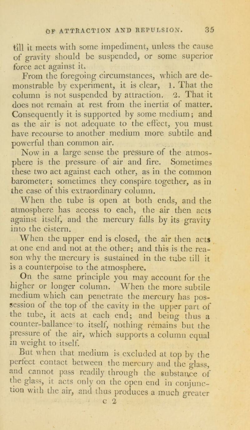 till it meets with some impediment, unless the cause of gravity should be suspended, or some superior force act against it. From the foregoing circumstances, which are de- monstrable by experiment, it is clear, 1. That the column is not suspended by attraction. 2. That it does not remain at rest from the inertia of matter. Consequently it is supported by some medium; and as the air is not adequate to the effect, you must have recourse to another medium more subtile and powerful than common air. Now in a large sense the pressure of the atmos- phere is the pressure of air and fire. Sometimes these two act against each other, as in the common barometer; sometimes they conspire together, as in the case of this extraordinary column. When the tube is open at both ends, and the atmosphere has access to each, the air then acts against itself, and the mercury falls by its gravity into the cistern. When the upper end is closed, the air then acts at one end and not at the other; and this is the rea- son why the mercury is sustained in the tube till it is a counterpoise to the atmosphere. On the same principle you may account for the higher or longer column. When the more subtile medium which can penetrate the mercury has pos- session of the top of the cavity in the upper part of the tube, it acts at each end; and being thus a counter-ballance to itself, nothing remains but the pressure of the air, which supports a column equal in weight to itself. But when that medium is excluded at top by the perfect contact between the mercury and the glass, and cannot pass readily through the substance of the glass, it acts only on the open end in conjunc- tion with the air, and thus produces a much greater c 2