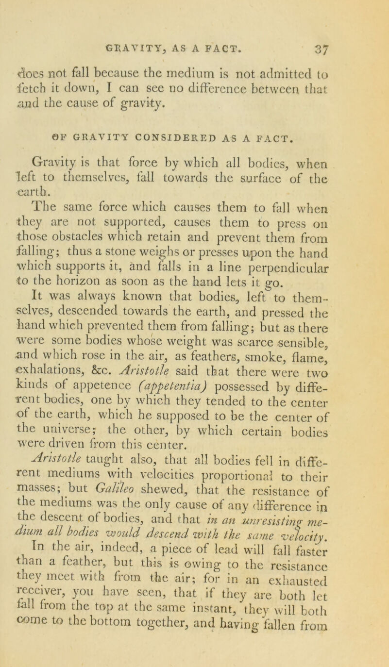 does not fall because the medium is not admitted to fetch it down, I can see no difference between that and the cause of gravity. OF GRAVITY CONSIDERED AS A FACT. Gravity is that force by which all bodies, when left to themselves, fall towards the surface of the earth. The same force which causes them to fall when they are not supported, causes them to press on those obstacles which retain and prevent them from falling; thus a stone weighs or presses upon the hand which supports it, and falls in a line perpendicular to the horizon as soon as the hand lets it go. It was always known that bodies, left to them- selves, descended towards the earth, and pressed the hand which prevented them from filling; but as there were some bodies whose weight was scarce sensible, and which rose in the air, as feathers, smoke, flame,' exhalations, &c. Aristotle said that there were two kinds of appetence (appetentia) possessed by diffe- rent bodies, one by which they tended to the center of the earth, which he supposed to be the center of the universe;' the other, by which certain bodies were driven from this center. Aristotle taught also, that all bodies fell in diffe- rent mediums with velocities proportional to their masses; but Galileo shewed, that the resistance of the mediums was the only cause of any difference in the descent of bodies, and that in an unresisting me- dium all bodies would descend with the same velocity. In the air, indeed, a piece of lead will fall faster than a feather, but this is owing to the resistance they meet with from the air; for in an exhausted receiver, you have seen, that if they are both let iall from the top at the same instant, they will both come to the bottom together, and having fallen from
