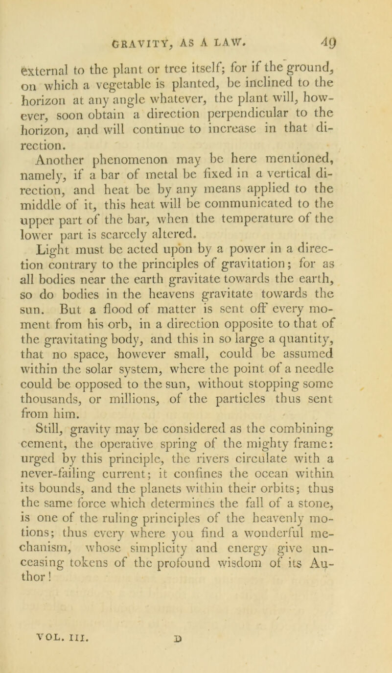 external to the plant or tree itself; for if the ground, on which a vegetable is planted, be inclined to the horizon at any angle whatever, the plant will, how- ever, soon obtain a direction perpendicular to the horizon, and will continue to increase in that di- rection. Another phenomenon may be here mentioned, namely, if a bar of metal be fixed in a vertical di- rection, and heat be by any means applied to the middle of it, this heat will be communicated to the upper part of the bar, when the temperature of the lower part is scarcely altered. Light must be acted upon by a power in a direc- tion contrary to the principles of gravitation; for as all bodies near the earth gravitate towards the earth, so do bodies in the heavens gravitate towards the sun. But a flood of matter is sent off every mo- ment from his orb, in a direction opposite to that of the gravitating body, and this in so large a quantity, that no space, however small, could be assumed within the solar system, where the point of a needle could be opposed to the sun, without stopping some thousands, or millions, of the particles thus sent from him. Still, gravity may be considered as the combining cement, the operative spring of the mighty frame: urged by this principle, the rivers circulate with a never-failing current; it confines the ocean within its bounds, and the planets within their orbits; thus the same force which determines the fall of a stone, is one of the ruling principles of the heavenly mo- tions; thus every where you find a wonderful me- chamsm, whose simplicity and energy give un- ceasing tokens of the profound wisdom of its Au- thor ! VOL. III. i)