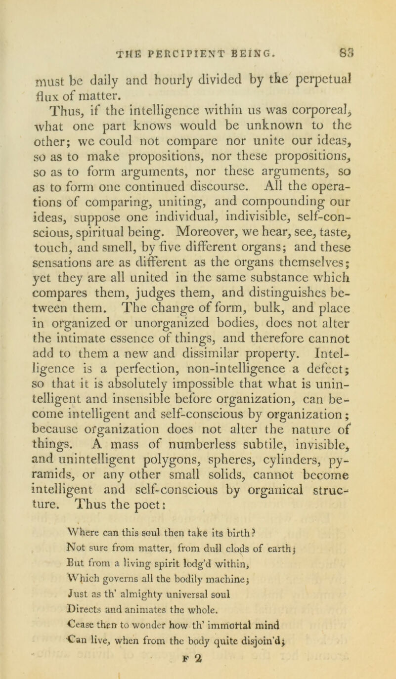 must be daily and hourly divided by the perpetual dux of matter. Thus, if the intelligence within us was corporeal, what one part knows would be unknown to the other; we could not compare nor unite our ideas, so as to make propositions, nor these propositions, so as to form arguments, nor these arguments, so as to form one continued discourse. All the opera- tions of comparing, uniting, and compounding our ideas, suppose one individual, indivisible, self-con- scious, spiritual being. Moreover, we hear, see, taste, touch, and smell, by five different organs; and these sensations are as different as the organs themselves; yet they are all united in the same substance which compares them, judges them, and distinguishes be- tween them. The change of form, bulk, and place in organized or unorganized bodies, does not alter the intimate essence of things, and therefore cannot add to them a new and dissimilar property. Intel- ligence is a perfection, non-intelligence a defect; so that it is absolutely impossible that what is unin- telligent and insensible before organization, can be- come intelligent and self-conscious by organization; because organization does not alter the nature of things. A mass of numberless subtile, invisible, and unintelligent polygons, spheres, cylinders, py- ramids, or any other small solids, cannot become intelligent and self-conscious by organical struct ture. Thus the poet: Where can this soul then take its birth ? Not sure from matter, from dull clods of earth ; But from a living spirit lodg’d within. Which governs all the bodily machine; Just as th’ almighty universal soul Directs and animates the whole. Cease then to wonder how th’ immoftal mind Can live, when from the body quite disjoin’d; F 2 t