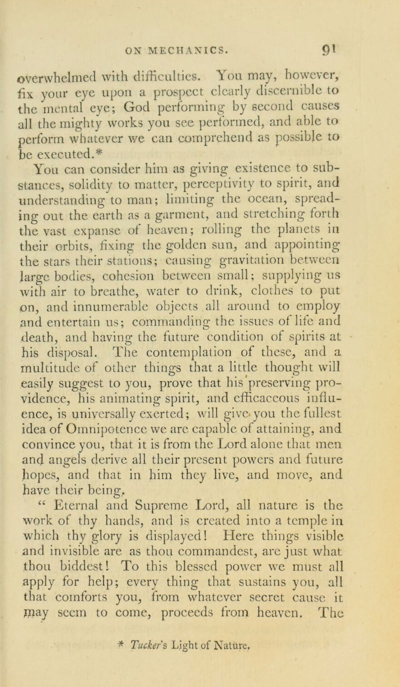 overwhelmed with difficulties. You may, however, fix your eye upon a prospect clearly discernible to the mental eye; God performing by second causes all the mighty works you see performed, and able to perform whatever we can comprehend as possible to be executed.* You can consider him as giving existence to sub- stances, solidity to matter, perceptivity to spirit, and understanding to man; limiting the ocean, spread- ing out the earth as a garment, and stretching forth the vast expanse of heaven; rolling the planets in their orbits, fixing the golden sun, and appointing the stars their stations; causing gravitation between large bodies, cohesion between small; supplying us with air to breathe, water to drink, clothes to put on, and innumerable objects all around to employ and entertain us; commanding the issues of life and death, and having the future condition of spirits at his disposal. The contemplation of these, and a multitude of other things that a little thought will easily suggest to you, prove that his preserving pro- vidence, his animating spirit, and cfficaecous influ- ence, is universally exerted; will give*you the fullest idea of Omnipotence we arc capable of attaining, and convince you, that it is from the Lord alone that men ancj angels derive all their present powers and future hopes, and that in him they live, and more, and have their being. “ Eternal and Supreme Lord, all nature is the work of thy hands, and is created into a temple in which thy glory is displayed! Llere things visible and invisible are as thou commandest, are just what thou biddest! To this blessed power we must all apply for help; every thing that sustains you, all that comforts you, from whatever secret cause it jnay seem to come, proceeds from heaven. The * Tucker s Light of Nature.