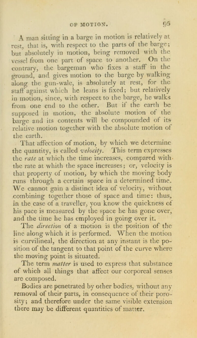 or» A man sitting in a barge in motion is relatively at rest, that is, with respect to the parts of the barge; but absolutely in motion, being removed with the vessel from one part of space to another. On the contrary, the bargeman who fixes a staff in the ground, and gives motion to the barge by walking along the gun-wale, is absolutely at rest, for the staff against which he leans is fixed; but relatively in motion, since, with respect to the barge, he walks from one end to the other. But if the earth be supposed in motion, the absolute motion of the barge and its contents will be compounded of itsr relative motion together with the absolute motion of the earth. That affection of motion, by which we determine the quantity, is called velocity. This term expresses the rate at which the time increases, compared with- the rate at whith the space increases; or, velocity is that property of motion, by which the moving body runs through a certain space in a determined time. We cannot gain a distinct idea of velocity, without combining together those of space and time; thus, in the case of a traveller, you know the quickness of his pace is measured by the space he has gone over, and the time he has employed in going over it. The direction of a motion is the position of the line along which it is performed. When the motion is curvilineal, the direction at any instant is the po- sition of the tangent to that point of the curve where the moving point is situated. The term matter is used to express that substance of which all things that affect our corporeal senses are composed. Bodies are penetrated by other bodies, without any removal of their parts, in consequence of their poro- sity; and therefore under the same visible extension there may be different quantities of matter.