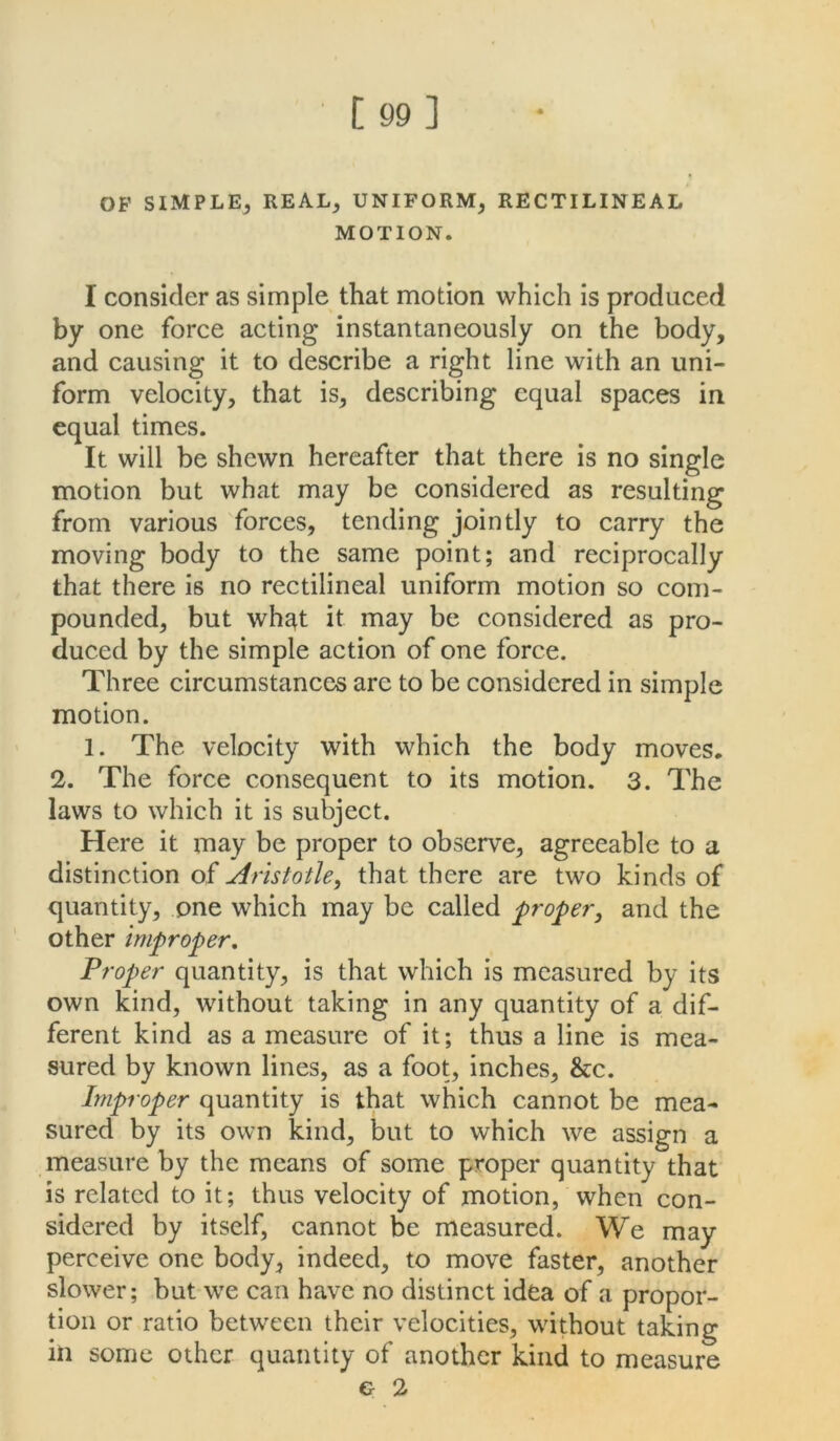 OF SIMPLE^ REAL; UNIFORM, RECTILINEAL MOTION. I consider as simple that motion which is produced by one force acting instantaneously on the body, and causing it to describe a right line with an uni- form velocity, that is, describing equal spaces in equal times. It will be shewn hereafter that there is no single motion but what may be considered as resulting from various forces, tending jointly to carry the moving body to the same point; and reciprocally that there is no rectilineal uniform motion so com- pounded, but wh^t it may be considered as pro- duced by the simple action of one force. Three circumstances are to be considered in simple motion. 1. The velocity with which the body moves. 2. The force consequent to its motion. 3. The laws to which it is subject. Here it may be proper to observe, agreeable to a distinction of Aristotle, that there are two kinds of quantity, one which may be called proper, and the other improper. Proper quantity, is that which is measured by its own kind, without taking in any quantity of a dif- ferent kind as a measure of it; thus a line is mea- sured by known lines, as a foot, inches, &c. Improper quantity is that which cannot be mea- sured by its own kind, but to which we assign a measure by the means of some proper quantity that is related to it; thus velocity of motion, when con- sidered by itself, cannot be measured. We may perceive one body, indeed, to move faster, another slower; but we can have no distinct idea of a propor- tion or ratio between their velocities, without taking in some other quantity of another kind to measure G- 2