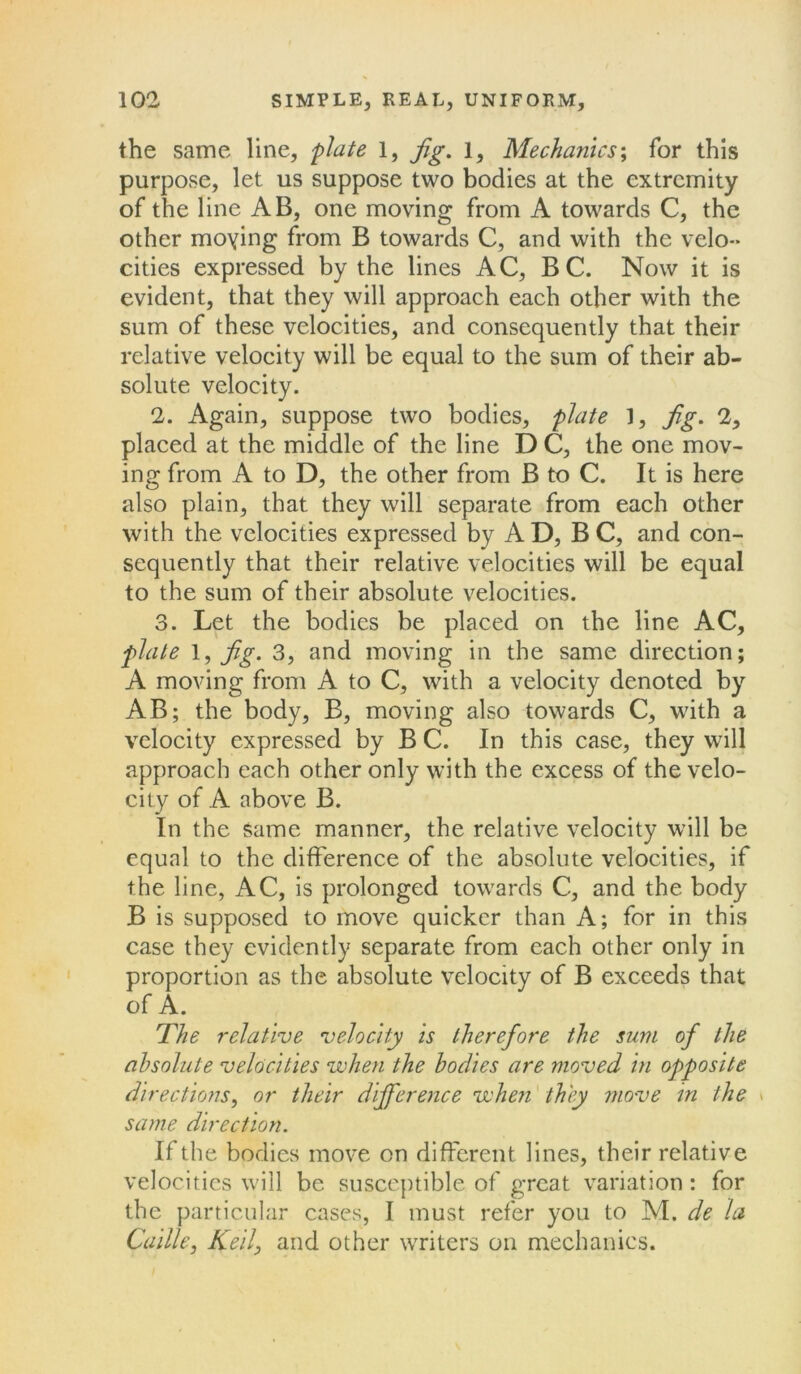 the same line, plate 1, Jig. 1, Mechanics', for this purpose, let us suppose two bodies at the extremity of the line AB, one moving from A towards C, the other moying from B towards C, and with the velo- cities expressed by the lines AC, B C. Now it is evident, that they will approach each other with the sum of these velocities, and consequently that their relative velocity will be equal to the sum of their ab- solute velocity. 2. Again, suppose two bodies, plate 1, jig. 2, placed at the middle of the line D C, the one mov- ing from A to D, the other from B to C. It is here also plain, that they will separate from each other with the velocities expressed by A D, B C, and con- sequently that their relative velocities will be equal to the sum of their absolute velocities. 3. Let the bodies be placed on the line AC, plate 1, Jig. 3, and moving in the same direction; A moving from A to C, with a velocity denoted by AB; the body, B, moving also towards C, with a velocity expressed by B C. In this case, they will approach each other only with the excess of the velo- city of A above B. In the Same manner, the relative velocity will be equal to the difference of the absolute velocities, if the line, AC, is prolonged towards C, and the body B is supposed to move quicker than A; for in this case they evidently separate from each other only in proportion as the absolute velocity of B exceeds that of A. The relative velocity is therefore the sum of the absolute velocities when the bodies are moved in opposite directions, or their difference when they move in the same direction. If the bodies move on different lines, their relative velocities will be susceptible, of great variation: for the particular cases, I must refer you to M. de la Caille, Keil, and other writers on mechanics.