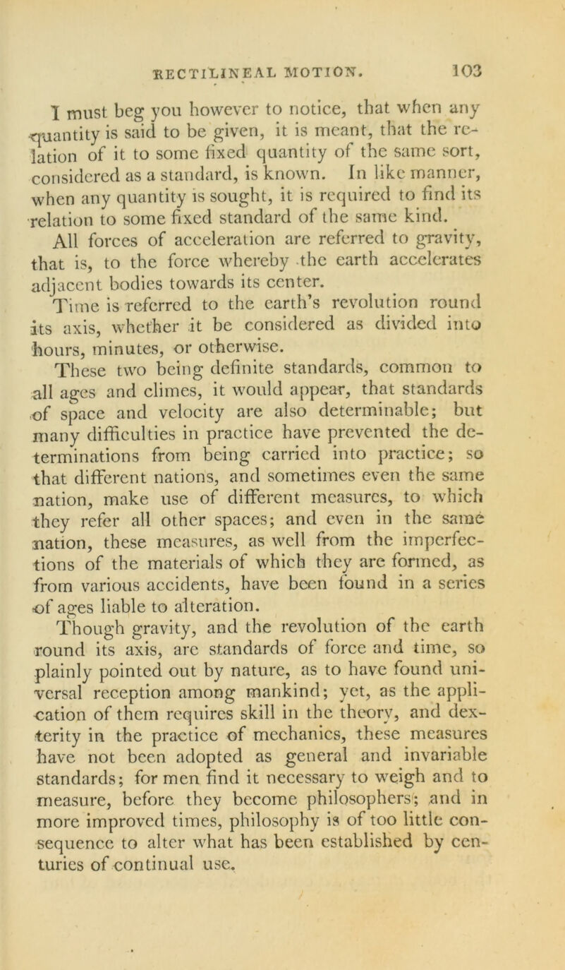 I must beg you however to notice, that when any quantity is said to be given, it is meant, that the re- lation of it to some fixed quantity of the same sort, considered as a standard, is known. In like manner, when any quantity is sought, it is required to find its relation to some fixed standard of the same kind. All forces of acceleration are referred to gravity, that is, to the force whereby the earth accelerates adjacent bodies towards its center. Time is referred to the earth’s revolution round its axis, whether it be considered as divided into hours, minutes, or otherwise. These two being definite standards, common to all ages and climes, it would appear, that standards of space and velocity are also determinable; but many difficulties in practice have prevented the de- terminations from being carried into practice; so that different nations, and sometimes even the same nation, make use of different measures, to which they refer all other spaces; and even in the same nation, these measures, as well from the imperfec- tions of the materials of which they arc formed, as from various accidents, have been tound in a series of ages liable to alteration. Though gravity, and the revolution of the earth round its axis, are standards of force and time, so plainly pointed out by nature, as to have found uni- versal reception among mankind; yet, as the appli- cation of them requires skill in the theory, and dex- terity in the practice of mechanics, these measures have not been adopted as general and invariable standards; for men find it necessary to weigh and to measure, before they become philosophers; and in more improved times, philosophy is of too little con- sequence to alter what has been established by cen- turies of continual use.