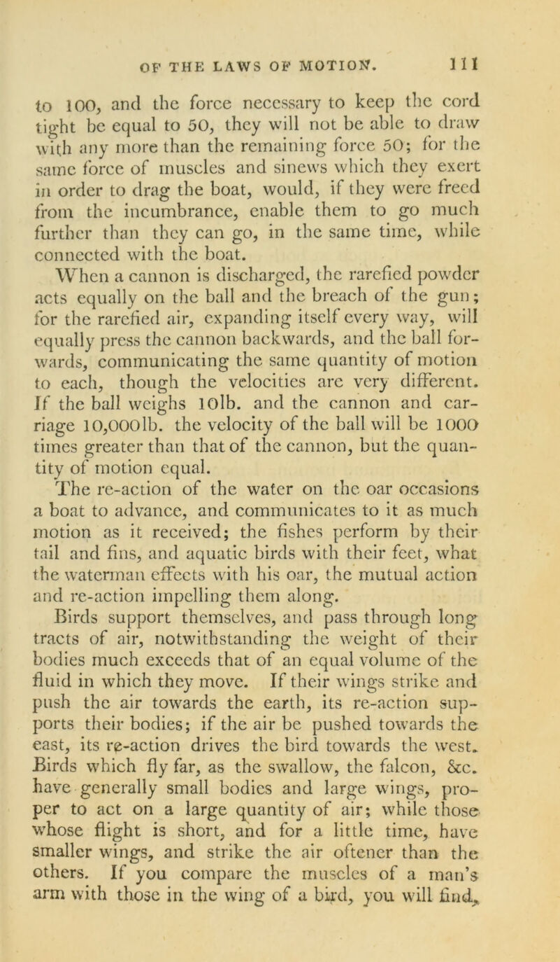 to 100, ancl the force necessary to keep the cord tight be equal to 50, they will not be able to draw with any more than the remaining force 50; for the same force of muscles and sinews which they exert in order to drag the boat, would, if they were freed from the incumbrance, enable them to go much further than they can go, in the same time, while connected with the boat. When a cannon is discharged, the rarefied powder acts equally on the ball and the breach of the gun; for the rarefied air, expanding itself every way, will equally press the cannon backwards, and the ball for- wards, communicating the same quantity of motion to each, though the velocities arc very different. If the ball weighs lOlb. and the cannon and car- riage 10,000lb. the velocity of the ball will be 1000 times greater than that of the cannon, but the quan- tity of motion equal. The re-action of the water on the oar occasions a boat to advance, and communicates to it as much motion as it received; the fishes perform by their tail and fins, and aquatic birds with their feet, what the waterman effects with his oar, the mutual action and re-action impelling them along. Birds support themselves, and pass through long tracts of air, notwithstanding the weight of their bodies much exceeds that of an equal volume of the fluid in which they move. If their wings strike and push the air towards the earth, its re-action sup- ports their bodies; if the air be pushed towards the east, its re-action drives the bird towards the west. Birds which fly far, as the swallow, the falcon, &c. have generally small bodies and large wings, pro- per to act on a large quantity of air; while those whose flight is short, and for a little time, have smaller wings, and strike the air oftener than the others. If you compare the muscles of a man’s arm with those in the wing of a bird, you will find.