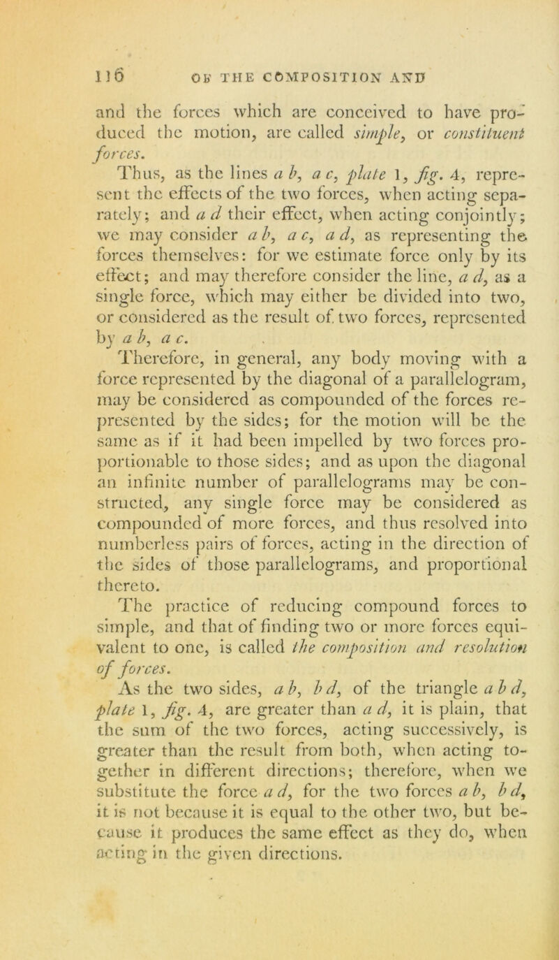 and the forces which are conceived to have pro- duced the motion, are called simple, or constituent forces. Thus, as the lines a b, a c, plate 1, Jig. 4, repre- sent the effects of the two forces, when acting sepa- rately; and a d their effect, when acting conjointly; we may consider ab, a c, ad, as representing the forces themselves: for we estimate force only by its effect; and may therefore consider the line, a d, as a single force, which may either be divided into two, or considered as the result of two forces, represented by a b, a c. Therefore, in general, any body moving with a force represented by the diagonal of a parallelogram, may be considered as compounded of the forces re- presented by the sides; for the motion will be the same as if it had been impelled by two forces pro- portionable to those sides; and as upon the diagonal an infinite number of parallelograms may be con- structed, any single force may be considered as compounded of more forces, and thus resolved into numberless pairs of forces, acting in the direction of the sides of those parallelograms, and proportional thereto. The practice of reducing compound forces to simple, and that of finding two or more forces equi- valent to one, is called the composition and resolution of forces. As the two sides, ab, bd, of the triangle a b d, plate 1, Jig. 4, are greater than a d, it is plain, that the sum of the two forces, acting successively, is greater than the result from both, when acting to- gether in different directions; therefore, when we substitute the force ad, for the two forces ab, bd, it is not because it is equal to the other two, but be- cause it produces the same effect as they do, when acting in the given directions.