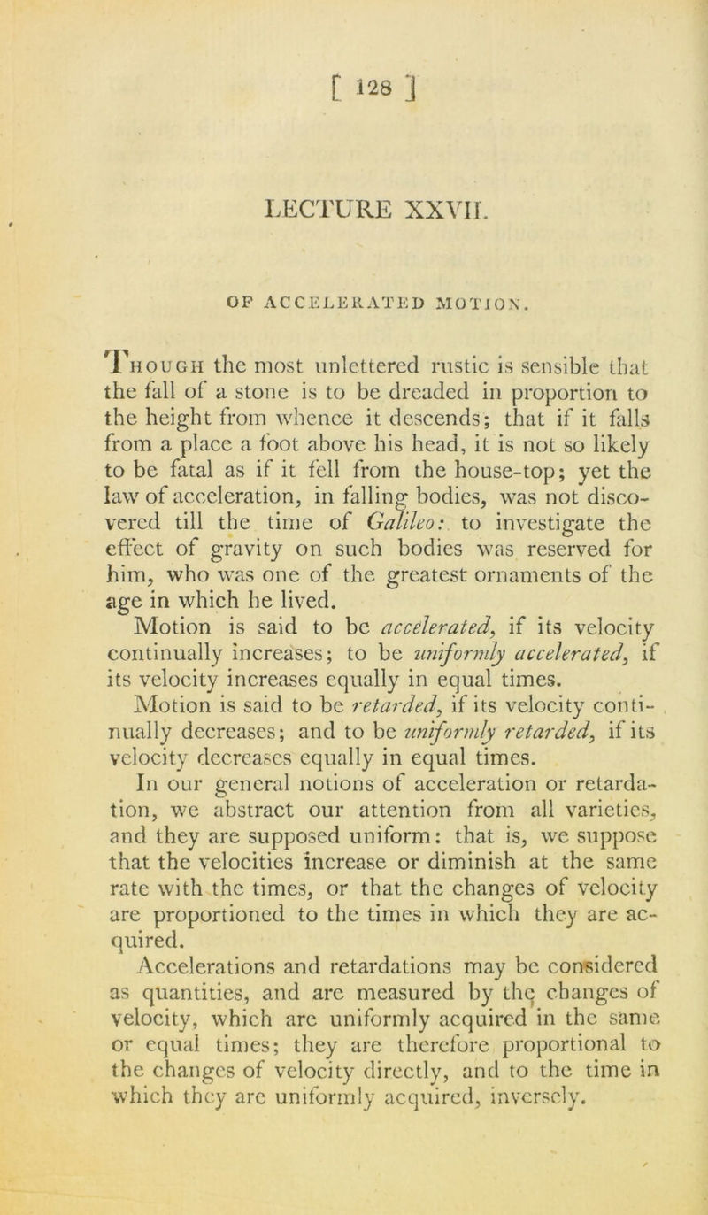 LECTURE XXVII. OP ACCELERATED MOTION. Though the most unlettered rustic is sensible that the fall of a stone is to be dreaded in proportion to the height from whence it descends; that if it falls from a place a foot above his head, it is not so likely to be fatal as if it fell from the house-top; yet the law of acceleration, in falling bodies, was not disco- vered till the time of Galileo: to investigate the effect of gravity on such bodies was reserved for him, who was one of the greatest ornaments of the age in which he lived. Motion is said to be acceleratedif its velocity continually increases; to be uniformly accelerated, if its velocity increases equally in equal times. Motion is said to be retardedif its velocity conti- nually decreases; and to be uniformly retarded, if its velocity decreases equally in equal times. In our general notions of acceleration or retarda- tion, we abstract our attention from all varieties, and they are supposed uniform: that is, we suppose that the velocities increase or diminish at the same rate with the times, or that the changes of velocity are proportioned to the times in which they are ac- quired. Accelerations and retardations may be considered as quantities, and arc measured by thq changes of velocity, which are uniformly acquired in the same or equal times; they are therefore proportional to the changes of velocity directly, and to the time in which they are uniformly acquired, inversely.