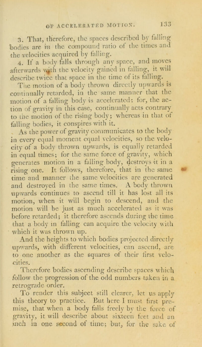 3. That, therefore, the spaces described by falling bodies are in the compound ratio of the times and the velocities acquired by falling. 4. If a body falls through any space, and moves afterwards v^th the velocity gained in falling, it will describe twice that space in the time of its falling. The motion of a body thrown directly upwards is continually retarded, in the same manner that the motion of a falling body is accelerated : for, the ac- tion of gravity in this case, continually acts contrary to the motion of the rising body; whereas in that of falling bodies, it conspires with it. As the power of gravity communicates to the body in every equal moment equal velocities, so the velo- city of a body thrown upwards, is equally retarded in equal times; for the same force of gravity, which generates motion in a falling body, destroys it in a rising one. It follows, therefore, that in the same time and manner the same velocities arc generated and destroyed in the same times. A body thrown upwards continues to ascend till it has lost all its motion, when it will begin to descend, and the motion will be just as much accelerated as it was before retarded; it therefore ascends during the time that a body in falling can acquire the velocity with which it was thrown up. And the heights to which bodies projected directly upwards, with different velocities, can ascend, are to one another as the squares of their first velo- cities. Therefore bodies ascending describe spaces which follow the progression of the odd numbers taken in a retrograde order. To render this subject still clearer, let us apply this theory to practice. But here I must first pre- mise, that when a body falls freely by the force of gravity, it will describe about sixteen feet and an inch in one second of time; but, for the sake of