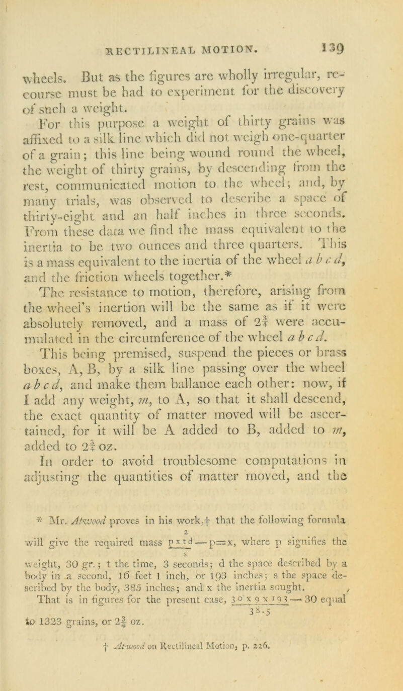 wheels. But as the figures are wholly irregular, re- course must be had to experiment for the discovery of such a weight. For this purpose a weight of thirty grains was affixed to a silk line which did not weigh one-quarter of a grain; this line being wound round the wheel, the weight of thirty grains, by descending from the rest, communicated motion to the wheel; and, by many trials, was observed to describe a space of thirty-eight and an half inches in three seconds. From these data we find the mass equivalent to tne inertia to be two ounces and three quarters. This is a mass equivalent to the inertia of the wheel u b e d9 and the friction wheels together.* The resistance to motion, therefore, arising from the wheel’s inertion will be the same as if it were absolutely removed, and a mass of 2i were accu- mulated in the circumference of the wheel a bed. This being premised, suspend the pieces or brass boxes, A, B, by a silk line passing over the wheel abed, and make them ballance each other; now, if 1 add any weight, in, to A, so that it shall descend, the exact quantity of matter moved will be ascer- tained, for it will be A added to B, added to in, added to 2f oz. fn order to avoid troublesome computations in adjusting the quantities of matter moved, and the * Air. Atwood proves in his work,f that the following formula 2 will give the required mass p * td — p=x, where p signifies the weight, 30 gr.; t the time, 3 seconds; d the space described by a body in .a. second, It) feet 1 inch, or K)3 inches; s the space de- scribed by the body, 385 inches; and x the inertia sought. That is in figures for the present case, 3 o' x 9 \ f 9 3— 3Q equal 3^*5 to 1323 grains, or 2f oz. f At-wood on Rectilineal Motion, p. 226.