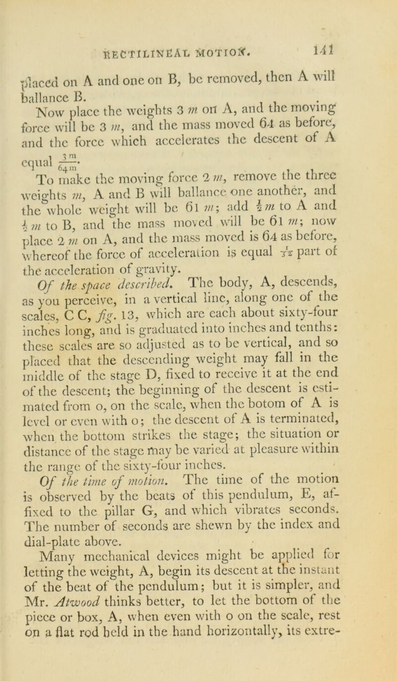 placed on A and one on B, be removed, then A will ballance B. . Now place the weights 3 m on A, and the moving force will be 3 m, and the mass moved 64 as before, and the force which accelerates the descent of A 64m* , , To make the moving force 2 m, remove the three weights vij A and B will ballance.one another, and the whole weight will be 61 in; add 2 vi to A and \ m to B, and the mass moved will be 61 m\ now place 2 m on A, and the mass moved is 64 as before, whereof the force of acceleration is ccpial 71 pait of the acceleration of gravity. Of the space described. The body, A, descends, as you perceive, in a vertical line, along one of the scales, C C, fig. 13, which are each about sixty-four inches long, and is graduated into inches and tenths, these scales are so adjusted as to be vertical, and so placed that the descending weight may fall in the middle of the stage D, fixed to receive it at the end of the descent; the beginning of the descent is esti- mated from o, on the scale, when the botom of A is level or even with o; the descent of A is terminated, when the bottom strikes the stage; the situation or distance of the stage may be varied at pleasure within the range of the sixty-four inches. Of t]ie time of motion. The time of the motion is observed by the beats of this pendulum, E, af- fixed to the pillar G, and which vibrates seconds. The number of seconds are shewn by the index and dial-plate above. Many mechanical devices might be applied for letting the weight, A, begin its descent at the instant of the beat of the pendulum; but it is simpler, and Mr. Atwood thinks better, to let the bottom of the piece or box, A, when even with o on the scale, rest on a flat rod held in the hand horizontally, its extre-